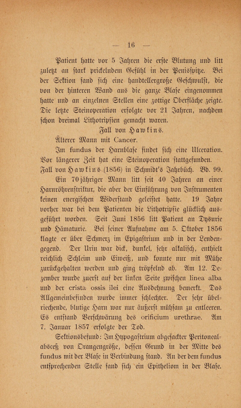Patient t>attc üor 5 Sauren bie erfte Blutung tmb litt gulept an ftarf pridelnbem ©efüpl in ber peniäfpife. 33ei ber ©eftion fanb fiep eine panhtellergrofe ©efcpmulft, bie non ber Hinteren 3ßanb an§> bie gange 33Iafe eingenommen tjatte unb an einzelnen ©teilen eine gottige Oberfläche geigte. Oie leigte Steinoperation erfolgte Dor 21 Sapren, nacpbem fcpon breimal £itpotripfien gemadjt maren. gall üon §amfin3. älterer SJtonn mit Cancer. 3m fundus ber §arnblafe finbet fidj eine Ulceration. 3>or längerer $eit hat eine Steinoperation ftattgefnnben. gall üon § am f ins? (1856) in ©cpmibfä Saprbücp. 33b. 99. ©in 70 jähriger §D7ann litt feit 40 Sauren an einer §arnröprenftriftur, bie aber ber ©infüprung üon Snftrumenten feinen energifcpen SSiberftanb geleiftet patte. 19 Sapre üorper mar bei bem Patienten bie Sitpotripfie glüdlidj au£- gefüprt morben. ©eit Suni 1856 litt Patient an Op^urie unb §ämaturie. 33ei feiner 3lufnapme am 5. Oftober 1856 flagte er über ©cpmerg im ©pigaftrium unb in ber Senben- gegenb. Oer Urin mar bid, bunfef fepr alfalifcp. entpielt reicplicp ©djleim unb ©im cif, unb fonnte nur mit £D7üpe gurüdgepalten merben unb ging tröpfelnb ab. 31m 12. Oe- gember mürbe guerft auf ber Hufen ©eite gpnfcpen linea alba unb ber crista ossis ilei eine 3Ius>bepnung bemerft. Oa3 äHgemeinbefinben mürbe immer fcplecpter. Oer fepr übel- riecpenbc, blutige §arn mar nur äuferft müpfärn gu entleeren. ©§ entftanb SBerfdjmärung be£ orificium urethrae. 31m 7. Saiutar 1857 erfolgte ber Oob. ©eftionebefunb: 3m§ppogaftrium abgefadter peritoneal- ab§ cef üon Orangengröfe, beffen ©runb in ber 93ätte be§ fundus mit ber 331afe in 3$erbinbung ftanb. 3In ber bem fundus entfprecpenben ©teile fanb fidj ein ©pitpeliom in ber 33Iafe.