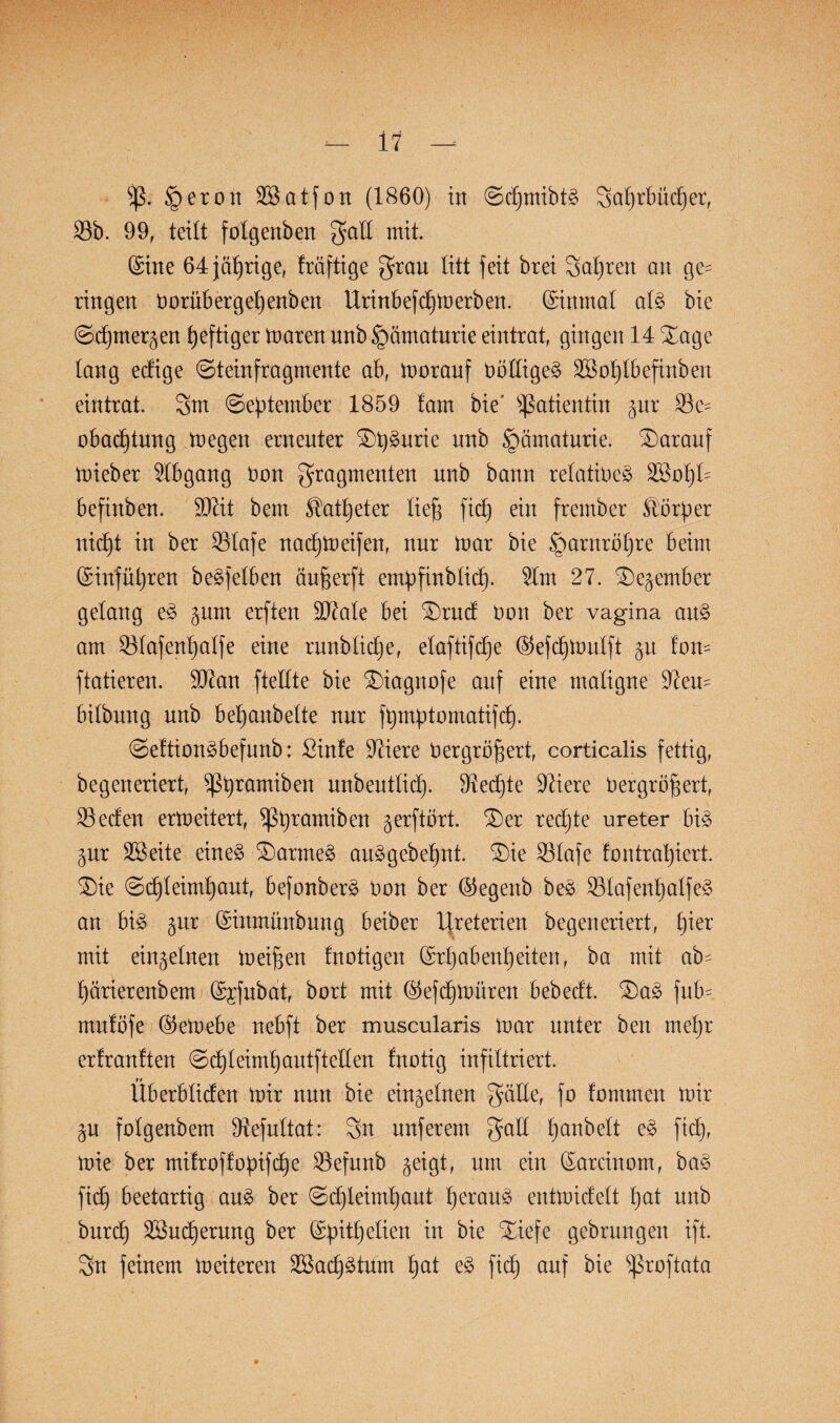 i 1 f)ß. §eron OBatfon (1860) in @d)mibtg 3al)rbüd)er, 35b. 99, teilt folgenben galt mit. (Sine 64 jährige, Iräftige grau litt feit brei Sauren an ge= ringen tmrübergeljenben Urinbefd^merben. (Einmal alg bie @d)mergen heftiger maren unb £mmaturie eintrat, gingen 14 Xage lang ecfige (Steinfragmente ab, morauf Uölligeg 3Bol)lbefinben eintrat. 3m September 1859 fam bie' Patientin pr 33e- obad)tnng Pegen erneuter £>t)gurie uttb §amaturie. darauf mieber Abgang Oon gragmenten unb bann refatioeg OBotjl- befinben. SOZit bern ^atl)eter lief) fid) ein frember Färber nid)t in ber 33lafe nacpmeifen, nur mar bie §arnröl)re beim (Sinfütjren begfelben äuf)erft empfinblict). 9lm 27. 3)egember gelang eg pm erften 9J^ale bei SDrud Don ber vagina aug am 55lafenb)alfe eine runblic^e, elaftifcpe (55efcf)tt)ulft p Ion- ftatieren. 907an ftellte bie £)iagnofe auf eine maligne Olem bilbnng unb bepanbelte nur fpmptomatifd). Seftiongbefunb: ßinle Öftere öergrb^ert, corticalis fettig, begeneriert, )ßpramiben unbeutlid). Otedpe Öftere Oergröffert, 35eden ermeitert, ^ßprarniben gerftört. £)er rechte ureter big pr OBeite eineg SDarmeg auggebepnt. 3)ie 33lafe fontraljiert. $)ie Sd)leimt)aut, befonberg Oon ber ©egenb beg 33lafenlialfeg an bi§ pr Grinmünbung beiber Uteterien begeneriert, pier mit einzelnen meinen fnotigen (Mjabenpeiten, ba mit ab= parierenbem Qs^fubat, bort mit ©efcpmitren bebedt. £)ag fub-, mulöfe ©emebe nebft ber muscularis mar unter ben rnepr erfranften Sepieimp autftellen fnotig infiltriert. Überbtiden mir nun bie einzelnen gdlle, fo fommcn mir p folgenbem Olefultat: 3n nuferem galt panbelt eg fidj, mie ber mifrofbopifdb)e 35efunb geigt, um ein (Sarcinom, bag fiep beetartig aug ber Scpleimpaut peraug entmidelt pat unb burcp OBucperung ber (Spitpelien in bie Xiefe gebrungen ift. 3tt feinem meiteren OBaepgtum pat eg ficf) auf bie $roftata