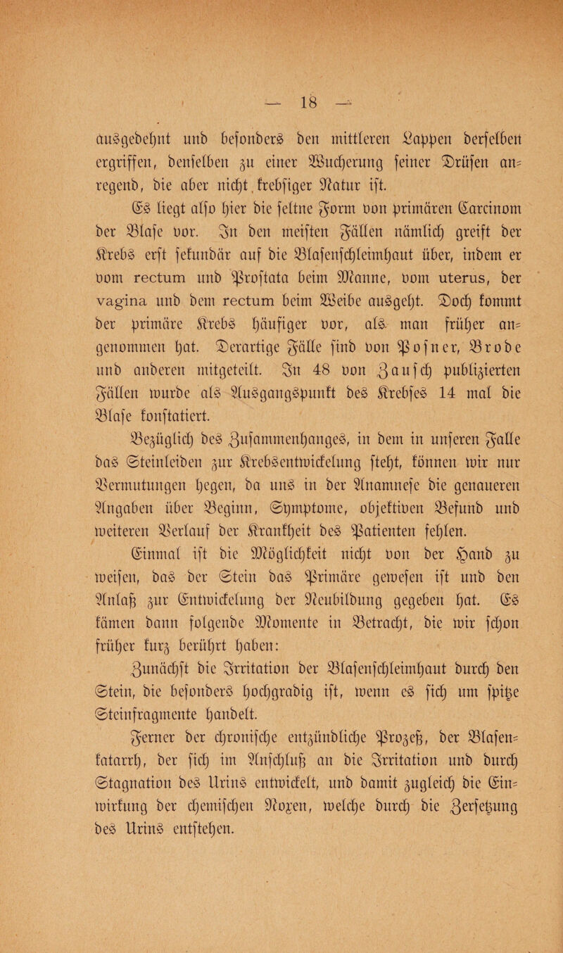 auSgebepnt uttb befonberS ben mittleren Wappen berfetbert ergriffen, benfetben jn einer Vktcperung feiner Prüfen am regenb, bie aber nicpt, frebfiger Vatur ift. (£3 liegt atfo pier bie fettne gorrn Don primären (£arcinom ber Vtafe Dar. 3n ben meiften gatten nämticp greift ber Strebs erft fefunbür auf bie Vtafenfcpleimpaut über, inbem er Dom rectum unb Sßroftata beim Spanne, Dom uterus, ber vagina unb bem rectum beim äöeibe auSgept. ©ocp fommt ber primäre Strebs päufiger Dor, atS- man früper an¬ genommen pat. derartige gätte finb Don Sßofner, Vrobe unb anberen mitgeteilt. 3tt 48 Don 3 auf cp publizierten gälten mürbe als 5tuSgangSpunft beS ^rebfeS 14 mat bie S3tafe tonftatiert. Vezügticp beS gufammenpange^, in bem in nuferen gatte baS ©teinteiben zur ^rebSentmicfetung ftept, tonnen mir nur Vermutungen pegen, ba unS in ber Unamnefe bie genaueren Angaben über Veginn, ©pmptome, objeftiDen Vefnnb unb meiteren Vertauf ber ^rantpeit beS Patienten fepten. (Sinmat ift bie SVögticpteit nicpt Don ber §anb gn meifen, baS ber ©tein baS primäre gemefen ift nnb ben Vntap zur (Sntmicfetung ber Veubitbung gegeben pat. GrS färnen bann fotgenbe Momente in Vetracpt, bie mir fcpon früper turz berüprt paben: gnnäcpft bie Irritation ber Vlafenfpteimpaut burcp ben ©teilt, bie befonberS pocpgrabig ift, menn eS fiep um fpipe ©teinfragmente panbett. gerner ber epronifepe entzünbtiepe Sßrozejg, ber Vlafen- tatarrp, ber fiep im Vnfcptup an bie Srritation unb burcp ©tagnation beS UrinS entmietett, unb bamit zugteiep bie (Sin- mirfung ber epemifepen Vogen, metepe burdp bie 3erfelun9 beS UrinS entftepen.