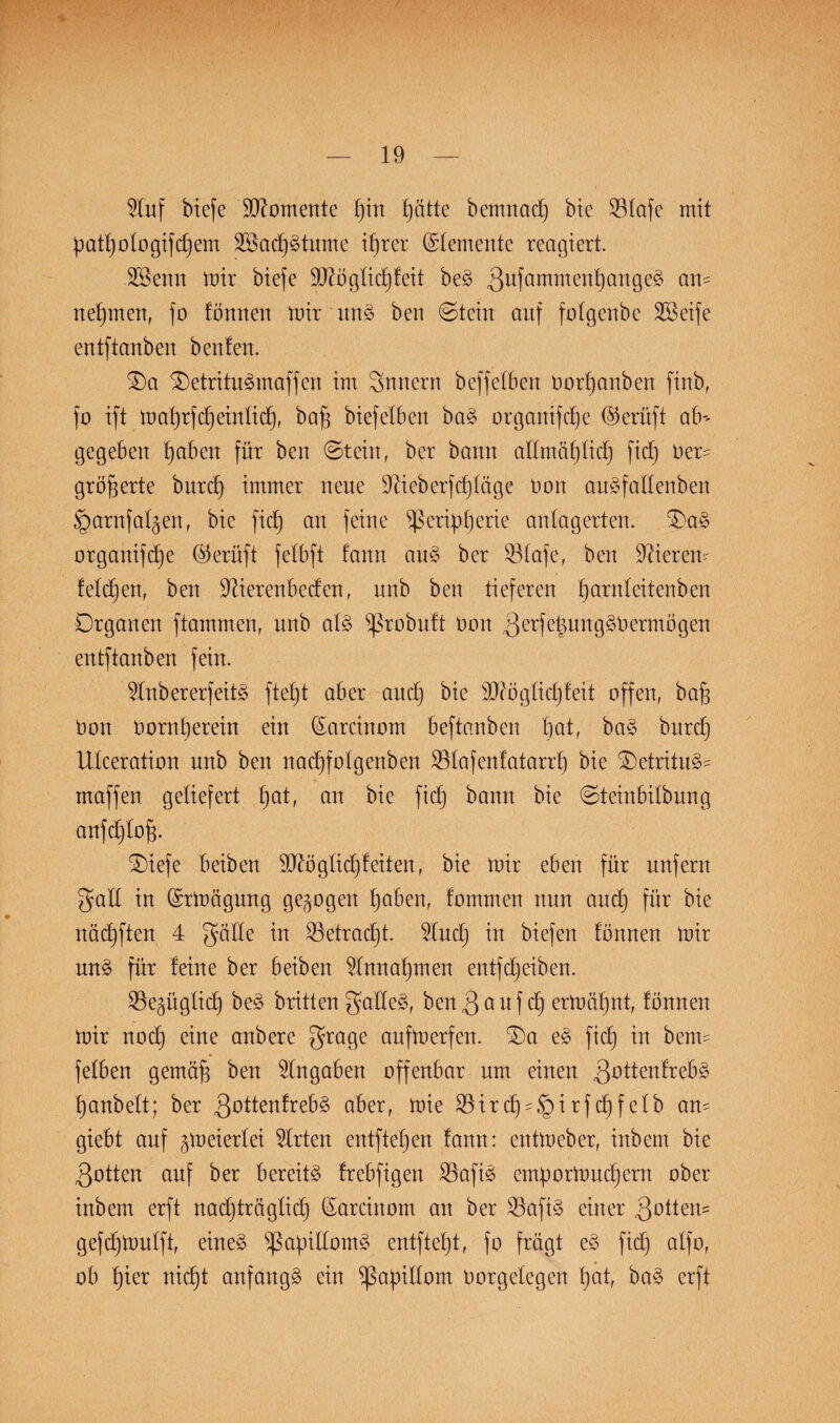 Stuf biefe Momente pin patte bemnacp bie Sötafe mit patt)otogifcpem 2öacp§tume iprer (Stemente reagiert. SSenn mir biefe äftögticpfeit be§ 3ufamme*tf)cm9eg ail£ nepmen, fo tönneu mir uns> ben 6tein auf fotgenbc SSeife entftanben beuten. 0)a $)etritu3maffcn im Snuern beffetben Dorpanben finb, fo ift maprfcpeintiep, bap biefeXben ba§ organifepe ©erüft ab-- gegeben paben für ben 6tein, ber bann attmäpticp fiep Der- gröperte burcp immer neue Stieberfcptage Don au^fattenben §arnfat^enr bie fiep an feine ^ßeripperie antag erten. Oaä organifepe ©erüft fetbft fann au§ ber 93Xafe, ben Stieren- fetcpen, ben Stierenbeden, nnb ben tieferen parnteitenben Organen ftammen, nnb at3 ^ßrobntt Don ^erfe^nng^Dermögen entftanben fein. Stnbererfeitä fteX)t aber and) bie üDtögticpfeit offen, bap Don Dorn per ein ein (Sarcinom beftanben pat, ba§ burcp Utceration nnb ben nacpfotgenben Sötafenfatarrp bie £)etritu§- maffen geliefert pat, an bie fiep bann bie ©teinbitbnng anfeptop. SDiefe beiben Sftögtid) feiten, bie mir eben für unfern galt in (Srmägnng gezogen pabert, fommen nun and) für bie näcpften 4 gatte in SBetraept. Sluep in biefen tonnen mir un3 für feine ber beiben Stnnapmen entfepeiben. S3e§ügXicb) be3 brüten gattet, ben3 ödf cp ermäpnt, tonnen mir noep eine anbere grage anfmerfen. $)a e§ fiep in beim * fetben gemäp ben Angaben offenbar um einen gottenfrebä panbett; ber 3Dttenfreb§ aber, mie SBir cp -i r f ep f etb an- giebt auf ^m eiert ei Strten entftepen fann: entmeber, inbem bie 3otten auf ber bereite frebfigen Slafiö ernpormnepern ober inbem erft naeptreigtiep (Sarcinom an ber S3afi§ einer 3ottem gefepmutft, eineä ^apittom^ entftept, fo fragt e§ fidp atfo, ob pier niept anfangs ein ^apittom Dorgetegen pat, ba§ erft