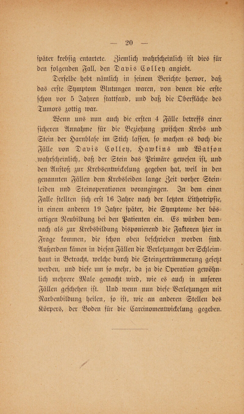 fptiter trebfig entartete, ßiemlid) maprfepeintiep ift bie£ für ben fotgenben galt, ben £)aüi3 ßottep angiebt. ©erfetbe t)ebt nämlidj in feinem $eridjte peroor, bajj ba3 erfte ©pmptom Blutungen maren, tmn benen bie erfte fdjon oor 5 gapren ftattfanb r nnb baf3 bie Oberfläche be§ £nmor§ ^ottig mar. fßenn un3 nnn and) bie erften 4 gälte betreffs einer fieberen $tnnapme für bie iße^iepung ^mifdjen $reb£ nnb ©tein ber §arnbtafe im (Sticf) taffen, }o maepen e3 boep bie gatte Don £)aüi§ o11et)r .£)amtin3 nnb 2Batfon .roaprfdjeinlid), baf ber ©tein ba§ primäre gemefen ift, nnb ben 9tnftofj §nr $reb§entmidetung gegeben pat, meit in ben genannten gatten bem ^rebdeiben tange üorper ©teim leiben nnb ©teinoperationen noran gingen. 3n bem einen gatte fteltten fid; erft 16 gapre naep ber testen £itpotripfie, in einem anberen 19 gapre fpater, bie ©pmptome ber bö3= artigen üfteubitbnng bei ben Patienten ein. mürben beim naep aU §nr $reb3bitbnng biäponierenb bie gaftoren pier in grage tommen, bie fepon oben befd)rieben morben finb. Enferbem tarnen in biefen gatten bie Sßertepungen ber ©epteirm haut in betracht, metd)e burd) bie ©tein^ertrümmernng gefept merben, nnb biefe um fo mepr, ba ja bie Operation getoopm lieh mehrere 93Me gemalt mirb, mie e§ auep in unferen gatten gefdjepen ift. Xtnb menn nnn biefe ^ertepungen mit 91arbenbilbitng peiten, fo ift, mie an anberen ©teilen be§ Körpers, ber 23oben für bie Qarcinoinentmidetung gegeben.