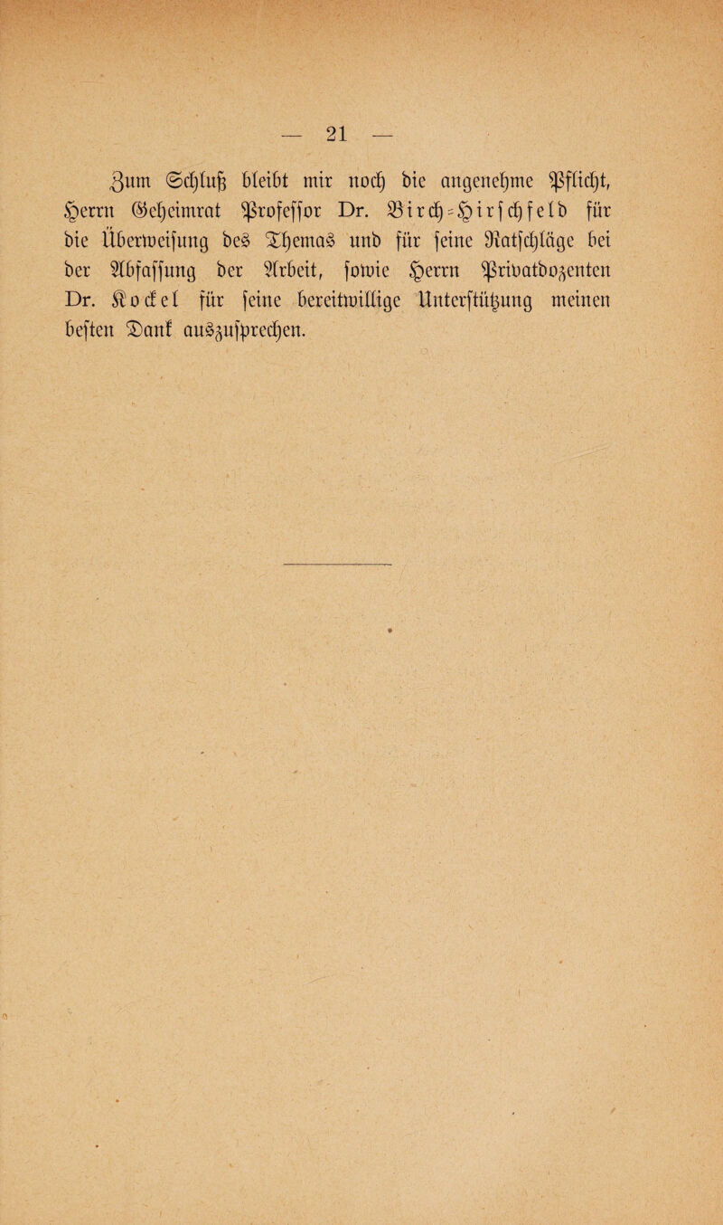 3um 0d)lujs bleibt mir nodfj bie angenehme sßftidjt, §errn ©efjeimrat ^rofeffor Dr. 33ird6) = §irfc^felb für bie Übertueifung be§ Xt)ema§ unb für feine 91atfct)Iäge bei ber 2tbfaffung ber Arbeit, fotnie §errn ^ßritmtboftenten Dr. ^ o c£ e I für feine bereitmiHige Unterftütmng meinen beften £)anf an^nfpredjen. \