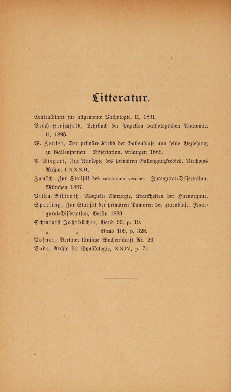 Cittcratur. ßentralblattt für allgemeine ißatpologie, II, 1891. 33trcE)?|)trfc^feIb, fieprbucp ber fpegi eilen patpologifcpen Anatomie, II, 1895. 2Ö. genfer, Xer Ottmare ®reb§ ber ©aüettblafe unb feine SSegiepung gu @aüenfteinen. Xiffertation, ©rlangen 1889. Siegert, gur Ätiologie be§ primären ®at(engangfrebfe§, 33ircpom§ 51rcf)iö, CXXXII. g auf cf), gur ©tatiftif be§ carcinoma vesciae. !gnaugnraf=Xiffertation, Sftünäfen 1887. $itpa = 93iUrotp, Spegielfe ß^inirgie, ®ranfpeiten ber ^arnorgane. (Sperling, gur ©tatiftif ber primären Xumoren ber foarnblafe. $nau= guraf=Xiffertation, Berlin 1883. ©d)mibt§ $>aprbücper, $8anb 99, p. 19. „ „ SSanb 109, p. 328. $ofner, ^Berliner flinifcpe 2Bodjenfdjrift 97r. 26. SSobe, SIrcpio für ©pnäfologie, XXIV, p. 71.