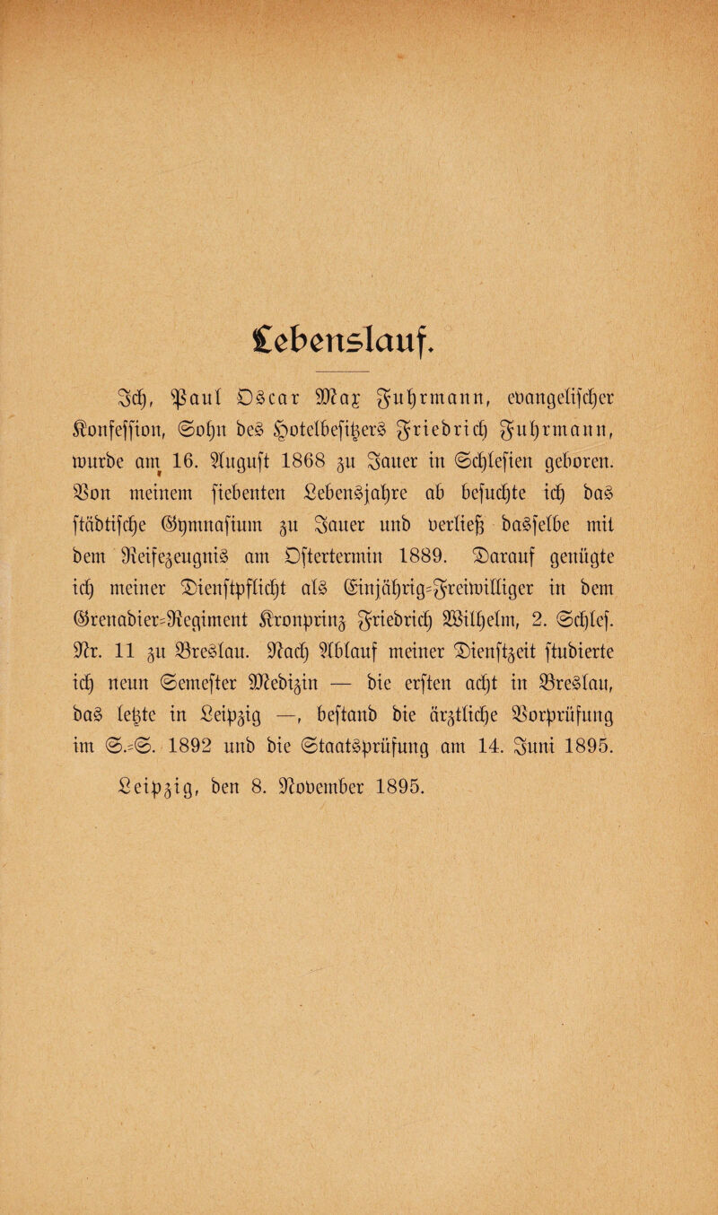 Cebertslauf. 3d), $ßaut DScar 90?a;t guprmann, cnattgeüfdjer ^onfeffion, ©opn be3 §oteIBefi|er§ griebricf) $uprmann, mürbe am 16. Wuguft 1868 gu Sauer in ©cptefien geboren. Von meinem fiebenten SebenSjapre ab befudjte icp ba3 ftäbtifc^e ®pmnafiuirt gu Satter nnb üertieb baSfetbe mit bem VeifegeugniS am Dftertermin 1889. darauf genügte icf) meiner $>ienftpfticpt als (Sinjäprig^reimilliger in bem ©renabier^Vegiment ^ronprin^ griebrid) SBilpetm, 2. ©djlef. Vr. 11 p Vre^tau. Vad) Ablauf meiner ^Dienft^eit ftnbierte id) neun ©entefter SD^ebi^in — bie erften adjt in VreStau, baS te^te in Seidig —r beftanb bie ärztliche Vorprüfung im ©.=©. 1892 nnb bie Staatsprüfung am 14. Suni 1895. Seip^ig, ben 8. Voüember 1895.