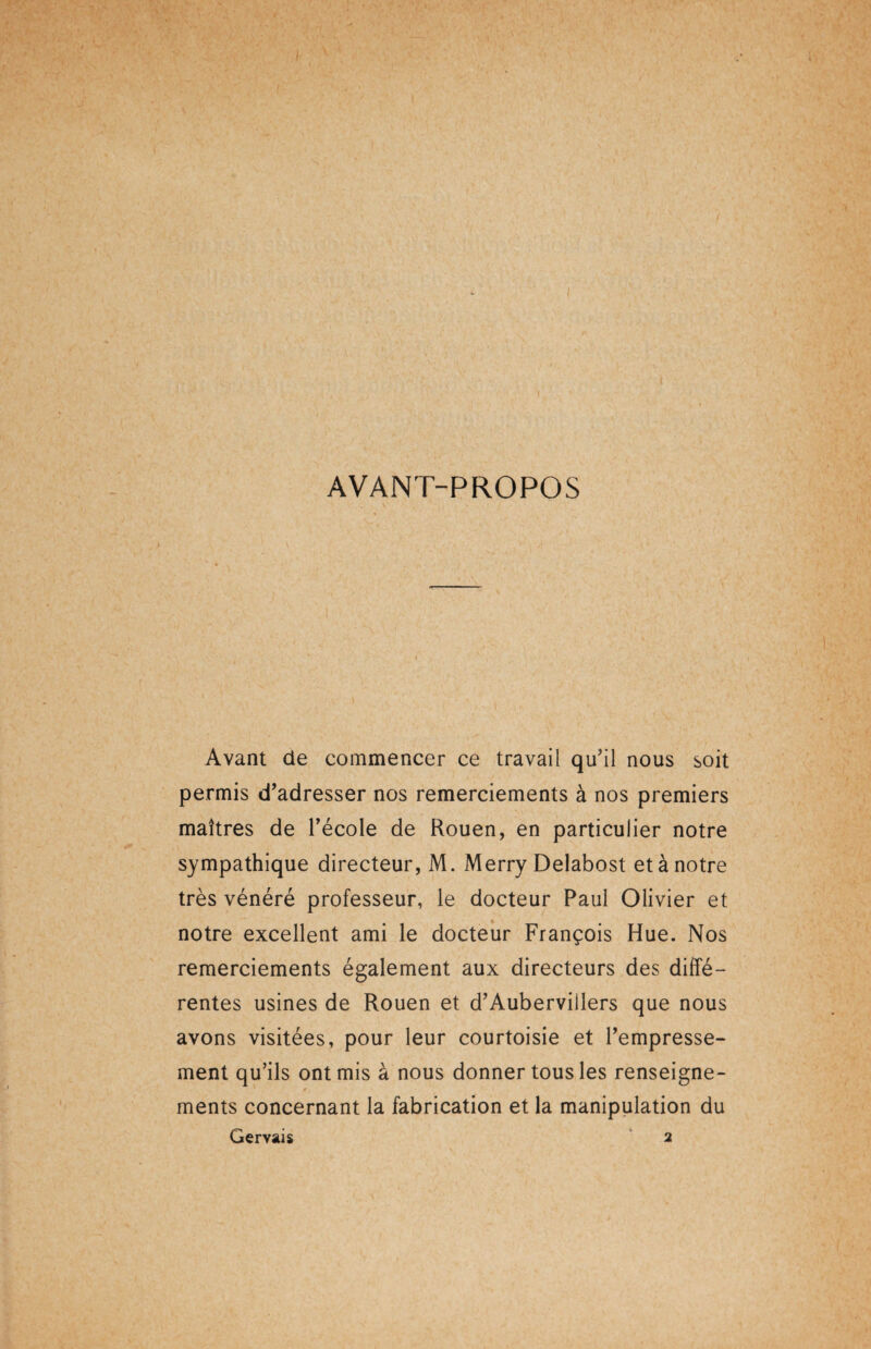 AVANT-PROPOS Avant de commencer ce travail qu'il nous soit permis d’adresser nos remerciements à nos premiers maîtres de l’école de Rouen, en particulier notre sympathique directeur, M. Merry Delahost et à notre très vénéré professeur, le docteur Paul Olivier et notre excellent ami le docteur François Hue. Nos remerciements également aux directeurs des diffé¬ rentes usines de Rouen et d’Aubervillers que nous avons visitées, pour leur courtoisie et l’empresse¬ ment qu’ils ont mis à nous donner tous les renseigne- * * ments concernant la fabrication et la manipulation du Gervais 2