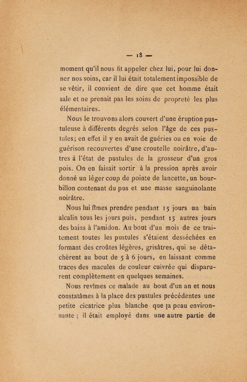 moment qu’il nous fit appeler chez lui, pour lui don¬ ner nos soins, car il lui était totalement impossible de se vêtir, il convient de dire que cet homme était sale et ne prenait pas les soins de propreté les plus élémentaires. Nous le trouvons alors couvert d’une éruption pus¬ tuleuse à différents degrés selon l’âge de ces pus¬ tules; en effet il y en avait de guéries ou en voie de guérison recouvertes d’une croutelle noirâtre, d’au¬ tres à l’état de pustules de la grosseur d’un gros pois. On en faisait sortir à la pression après avoir donné un léger coup de pointe de lancette, un bour¬ billon contenant du pus et une masse sanguinolante noirâtre. Nous lui fîmes prendre pendant 15 jours un bain alcalin tous les jours puis, pendant 15 autres jours des bains à l’amidon. Au bout d’un mois de ce trai¬ tement toutes les pustules s’étaient desséchées en formant des croûtes légères, grisâtres, qui se déta¬ chèrent au bout de 5 à 6 jours, en laissant comme traces des macules de couleur cuivrée qui disparu¬ rent complètement en quelques semaines. Nous revîmes ce malade au bout d’un an et nous constatâmes à la place des pustules précédentes une petite cicatrice plus blanche que ja peau environ¬ nante ; il était employé dans une autre partie de