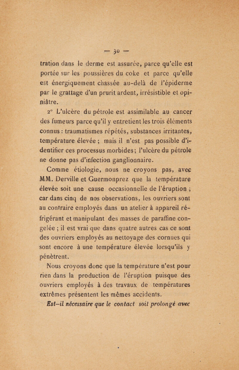 tration dans le derme est assurée, parce qu’elle est portée sur les poussières du coke et parce qu’elle est énergiquement chassée au-delà de l’épiderme par le grattage d’un prurit ardent, irrésistible et opi¬ niâtre. 2° L’ulcère du pétrole est assimilable au cancer des fumeurs parce qu’il y entretient les trois éléments connus : traumatismes répétés, substances irritantes, température élevée ; mais il n’est pas possible d’i¬ dentifier ces processus morbides; l’ulcère du pétrole ne donne pas d’infection ganglionnaire. Comme étiologie, nous ne croyons pas, avec MM. Derville et Guermonprez que la température élevée soit une cause occasionnelle de l’éruption ; car dans cinq de nos observations, les ouvriers sont au contraire employés dans un atelier à appareil ré¬ frigérant et manipulant des masses de paraffine con¬ gelée ; il est vrai que dans quatre autres cas ce sont des ouvriers employés au nettoyage des cornues qui sont encore à une température élevée lorsqu’ils y pénètrent. Nous croyons donc que la température n’est pour rien dans la production de l’éruption puisque des ouvriers employés à des travaux de températures extrêmes présentent les mêmes accidents. Est-il nécessaire que le contact soit prolongé avec