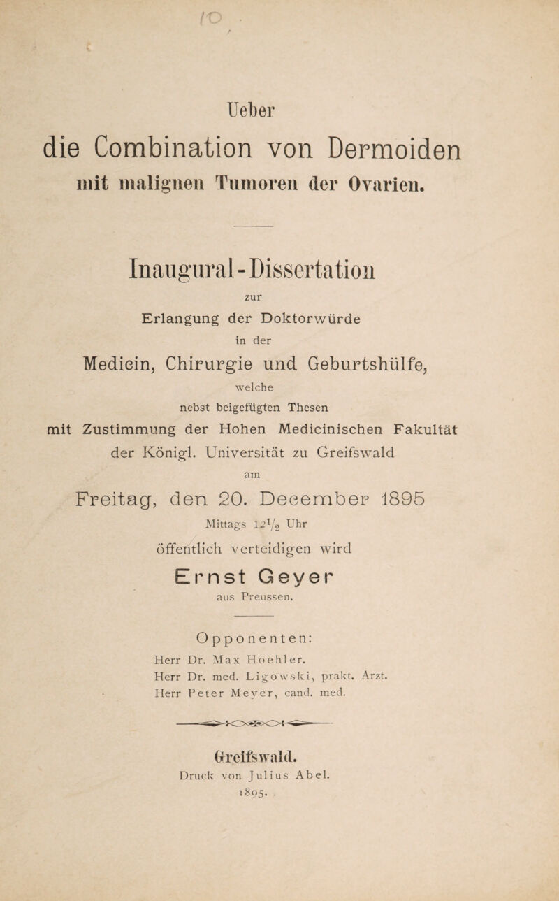 / Ueber die Combination von Dermoiden mit malignen Tumoren der Ovarien. Inaugural - Dissertation zur Erlangung der Doktorwürde in der Mediein, Chirurgie und Geburtshülfe, welche nebst beigefügten Thesen mit Zustimmung der Hohen Medicinischen Fakultät der Königl. Universität zu Greifswald am Freitag, den 20. Deeember 1895 Mittags 12^2 Uhr öffentlich verteidigen wird Ernst Geyer aus Preussen. Opponenten: Herr Dr. Max Hoehler. Herr Dr. med. Ligowski, prakt. Arzt. Herr Peter Meyer, cand. med. Greifswald. Druck von Julius Abel. 1895.