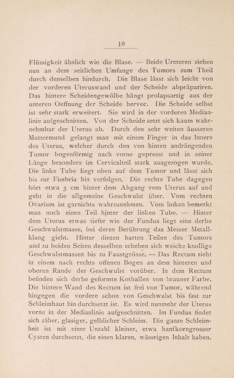 Flüssigkeit ähnlich wie die Blase. — Beide Ureteren ziehen nun an dem seitlichen Umfange des Tumors zum Theil durch denselben hindurch. Die Blase lässt sich leicht von der vorderen Uteruswand und der Scheide abpräpariren. Das hintere Scheidengewölbe hängt prolapsartig aus der unteren Oeffnung der Scheide hervor. Die Scheide selbst ist sehr stark erweitert. Sie wird in der vorderen Median¬ linie aufgeschnitten. Von der Scheide setzt sich kaum wahr¬ nehmbar der Uterus ab. Durch den sehr weiten äusseren Muttermund gelangt man mit einem Finger in das Innere des Uterus, welcher durch den von hinten andrängenden Tumor bogenförmig nach vorne gepresst und in seiner Länge besonders im Cervicalteil stark ausgezogen wurde. Die linke Tube liegt oben auf dem Tumor und lässt sich bis zur Fitnbria hin verfolgen. Die rechte Tube dagegen hört etwa 3 cm hinter dem Abgang vom Uterus auf und geht in die allgemeine Geschwulst über. Vom rechten Ovarium ist garnichts wahrzunehmen. Vom linken bemerkt man noch einen Teil hinter der linken Tube. — Hinter dem Uterus etwas tiefer wie der Fundus liegt eine derbe Geschwulstmasse, bei deren Berührung das Messer Metall¬ klang giebt. Hinter diesen harten Teilen des Tumors und zu beiden Seiten desselben erheben sich weiche knollige Geschwulstmassen bis zu Faustgrösse. — Das Rectum zieht in einem nach rechts offenen Bogen an dem hinteren und oberen Rande der Geschwulst vorüber. In dem Rectum befinden sich derbe geformte Kotballen von brauner Farbe. Die hintere Wand des Rectum ist frei von Tumor, während hingegen die vordere schon von Geschwulst bis fast zur Schleimhaut hin durchsetzt ist. Es wird nunmehr der Uterus vorne in der Medianlinie aufgeschnitten. Im Fundus findet sich zäher, glasiger, gelblicher Schleim. Die ganze Schleim- heit ist mit einer Unzahl kleiner, etwa hanfkorngrosser Cysten durchsetzt, die einen klaren, wässrigen Inhalt haben.