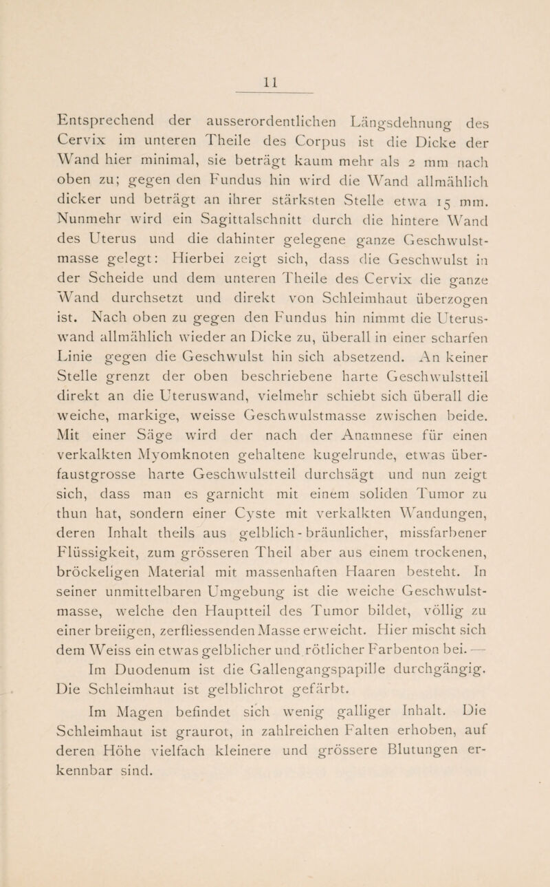 Entsprechend der ausserordentlichen Läno-sdehnuno- des ö ts Cervix im unteren Theile des Corpus ist die Dicke der Wand hier minimal, sie beträgt kaum mehr als 2 mm nach oben zu; gegen den Fundus hin wird die Wand allmählich dicker und beträgt an ihrer stärksten Stelle etwa 15 mm. Nunmehr wird ein Sagittalschnitt durch die hintere Wand des Uterus und die dahinter gelegene ganze Geschwulst¬ masse gelegt: Hierbei zeigt sich, dass die Geschwulst in der Scheide und dem unteren Theile des Cervix die p*anze o Wand durchsetzt und direkt von Schleimhaut überzogen ist. Nach oben zu gegen den Fundus hin nimmt die Uterus¬ wand allmählich wieder an Dicke zu, überall in einer scharfen Linie gegen die Geschwulst hin sich absetzend. An keiner Stelle grenzt der oben beschriebene harte Geschwulstteil direkt an die Uteruswand, vielmehr schiebt sich überall die weiche, markige, weisse Geschwulstmasse zwischen beide. Mit einer Säge wird der nach der Anamnese für einen verkalkten Myomknoten gehaltene kugelrunde, etwas über¬ faustgrosse harte Geschwulstteil durchsägt und nun zeigt sich, dass man es garnicht mit einem soliden Tumor zu thun hat, sondern einer Cyste mit verkalkten Wandungen, deren Inhalt theils aus gelblich - bräunlicher, missfarbener Flüssigkeit, zum grösseren Theil aber aus einem trockenen, bröckeligen Material mit massenhaften Haaren besteht. In seiner unmittelbaren Umgebung ist die weiche Geschwulst- masse, welche den Hauptteil des Tumor bildet, völlig zu einer breiigen, zerfliessenden Masse erweicht. Hier mischt sich dem Weiss ein etwas gelblicher und rötlicher Farbenton bei. Im Duodenum ist die Gallengangspapille durchgängig. Die Schleimhaut ist gelblichrot gefärbt. Im Magen befindet sich wenig galliger Inhalt. Die Schleimhaut ist graurot, in zahlreichen Falten erhoben, auf deren Höhe vielfach kleinere und grössere Blutungen er¬ kennbar sind.