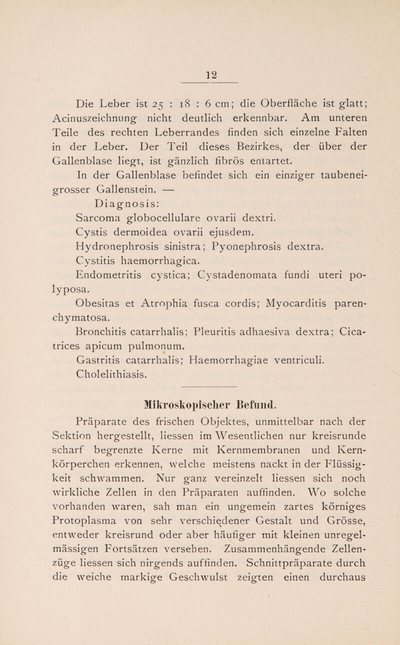 Die Leber ist 25 : 18 : 6 cm; die Oberfläche ist glatt; Acinuszeichnung nicht deutlich erkennbar. Am unteren Teile des rechten Leberrandes finden sich einzelne Falten in der Leber. Der Teil dieses Bezirkes, der über der Gallenblase liegt, ist gänzlich fibrös entartet. In der Gallenblase befindet sich ein einziger taubenei¬ grosser Gallenstein. — Diagnosis: Sarcoma globocellulare ovarii dextri. Cystis dermoidea ovarii ejusdem. Hydronephrosis sinistra; Pyonephrosis dextra. Cystitis haemorrhagica. Endometritis cystica; Cystadenomata fundi Uteri po- lyposa. Obesitas et Atrophia fusca cordis; Myocarditis paren- chymatosa. Bronchitis catarrhalis; Pleuritis adhaesiva dextra; Cica- trices apicum pulmonum. Gastritis catarrhalis; Haemorrhagiae ventriculi. Cholelithiasis. Mikroskopischer Befund. Präparate des frischen Objektes, unmittelbar nach der Sektion hergestellt, Hessen im Wesentlichen nur kreisrunde scharf begrenzte Kerne mit Kernmembranen und Kern¬ körperchen erkennen, welche meistens nackt in der Flüssig¬ keit schwammen. Nur ganz vereinzelt Hessen sich noch wirkliche Zellen in den Präparaten auffinden. Wo solche vorhanden waren, sah man ein ungemein zartes körniges Protoplasma von sehr verschiedener Gestalt und Grösse, entweder kreisrund oder aber häufiger mit kleinen unregel¬ mässigen Fortsätzen versehen. Zusammenhängende Zellen¬ züge Hessen sich nirgends auffinden. Schnittpräparate durch die weiche markige Geschwulst zeigten einen durchaus