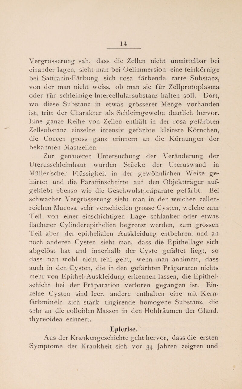 Vergrösserung sah, dass die Zellen nicht unmittelbar bei einander lagen, sieht man bei Oelimmersion eine feinkörnige bei Saffranin-Färbung sich rosa färbende zarte Substanz, von der man nicht weiss, ob man sie für Zellprotoplasma oder für schleimige Intercellularsubstanz halten soll. Dort, wo diese Substanz in etwas grösserer Menge vorhanden ist, tritt der Charakter als Schleimgewebe deutlich hervor. Fine ganze Reihe von Zellen enthält in der rosa gefärbten Zellsubstanz einzelne intensiv gefärbte kleinste Körnchen, die Coccen gross ganz erinnern an die Körnungen der bekannten Mastzellen. Zur genaueren Untersuchung der Veränderung der Uterusschleimhaut wurden Stücke der Uteruswand in MülleFscher Flüssigkeit in der gewöhnlichen Weise ge¬ härtet und die Paraffinschnitte auf den Objektträger auf¬ geklebt ebenso wie die Geschwulstpräparate gefärbt. Bei schwacher Vergrösserung sieht man in der weichen zellen¬ reichen Mucosa sehr verschieden grosse Cysten, welche zum Teil von einer einschichtigen Lage schlanker oder etwas flacherer Cylinderepithelien begrenzt werden, zum grossen Teil aber der epithelialen Auskleidung entbehren, und an noch anderen Cysten sieht man, dass die Epithellage sich abgelöst hat und innerhalb der Cyste gefaltet liegt, so dass man wohl nicht fehl geht, wenn man annimmt, dass auch in den Cysten, die in den gefärbten Präparaten nichts mehr von Epithel-Auskleidung erkennen lassen, die Epithel¬ schicht bei der Präparation verloren gegangen ist. Ein¬ zelne Cysten sind leer, andere enthalten eine mit Kern¬ färbmitteln sich stark tingirende homogene Substanz, die sehr an die colloiden Massen in den Hohlräumen der Gland. thyreoidea erinnert. Epicrise. Aus der Krankengeschichte geht hervor, dass die ersten Symptome der Krankheit sich vor 34 Jahren zeigten und