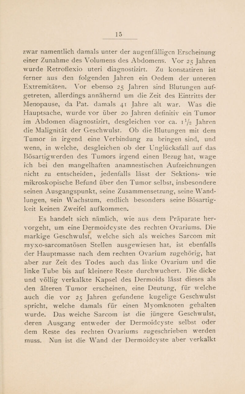 zwar namentlich damals unter der augenfälligen Erscheinung einer Zunahme des Volumens des Abdomens. Vor 25 Jahren wurde Retroflexio Uteri diagnostizirt. Zu konstatiren ist ferner aus den folgenden Jahren ein Oedem der unteren Extremitäten. Vor ebenso 25 Jahren sind Blutungen auf¬ getreten, allerdings annähernd um die Zeit des Eintritts der Menopause, da Pat. damals 41 Jahre alt war. Was die Hauptsache, wurde vor über 20 fahren definitiv ein Tumor im Abdomen diagnostizirt, desgleichen vor ca. U/2 Jahren die Malignität der Geschwulst. Ob die Blutungen mit dem Tumor in irgend eine Verbindung zu bringen sind, und wenn, in welche, desgleichen ob der Unglücksfall auf das Bösartigwerden des Tumors irgend einen Bezug hat, wage ich bei den mangelhaften anamnestischen Aufzeichnungen nicht zu entscheiden, jedenfalls lässt der Sektions- wie mikroskopische Befund über den Tumor selbst, insbesondere seinen Ausgangspunkt, seine Zusammensetzung, seine Wand¬ lungen, sein Wachstum, endlich besonders seine Bösartig¬ keit keinen Zweifel aufkommen. Es handelt sich nämlich, wie aus dem Präparate her¬ vorgeht, um eine Dermoidcyste des rechten Ovariums. Die markige Geschwulst, welche sich als weiches Sarcom mit myxo-sarcomatösen Stellen ausgewiesen hat, ist ebenfalls der Hauptmasse nach dem rechten Ovarium zugehörig, hat aber zur Zeit des Todes auch das linke Ovarium und die linke Tube bis auf kleinere Reste durchwuchert. Die dicke und völlig verkalkte Kapsel des Dermoids lässt dieses als den älteren Tumor erscheinen, eine Deutung, für welche auch die vor 25 Jahren gefundene kugelige Geschwulst spricht, welche damals für einen Myomknoten gehalten wurde. Das weiche Sarcom ist. die jüngere Geschwulst, deren Ausgang entweder der Dermoidcyste selbst oder dem Reste des rechten Ovariums zugeschrieben werden muss. Nun ist die Wand der Dermoidcyste aber verkalkt