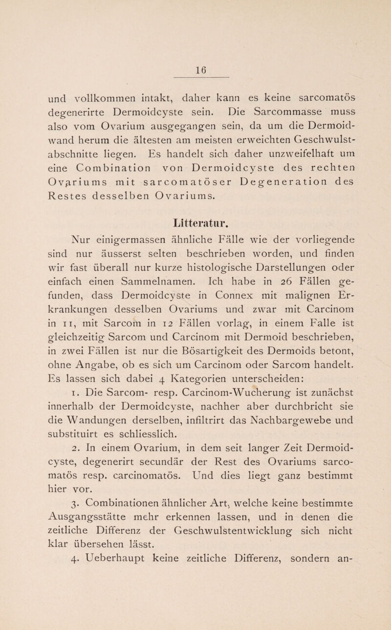 und vollkommen intakt, daher kann es keine sarcomatös degenerirte Dermoidcyste sein. Die Sarcommasse muss also vom Ovarium ausgegangen sein, da um die Dermoid¬ wand herum die ältesten am meisten erweichten Geschwulst¬ abschnitte liegen. Es handelt sich daher unzweifelhaft um eine Combination von Dermoidcyste des rechten Ovariums mit sarcomatöser Degeneration des R estes desselben Ovariums. Litteratnr. Nur einigermassen ähnliche Fälle wie der vorliegende sind nur äusserst selten beschrieben worden, und finden wir fast überall nur kurze histologische Darstellungen oder einfach einen Sammelnamen. Ich habe in 26 Fällen ge¬ funden, dass Dermoidcyste in Connex mit malignen Er¬ krankungen desselben Ovariums und zwar mit Carcinom in 11, mit Sarcom in 12 Fällen vorlag, in einem Falle ist gleichzeitig Sarcom und Carcinom mit Dermoid beschrieben, in zwei Fällen ist nur die Bösartigkeit des Dermoids betont, ohne Angabe, ob es sich um Carcinom oder Sarcom handelt. Fs lassen sich dabei 4 Kategorien unterscheiden: 1. Die Sarcom- resp. Carcinom-Wucherung ist zunächst innerhalb der Dermoidcyste, nachher aber durchbricht sie die Wandungen derselben, infiltrirt das Nachbargewebe und substituirt es schliesslich. 2. In einem Ovarium, in dem seit langer Zeit Dermoid¬ cyste, degenerirt secundär der Rest des Ovariums sarco¬ matös resp. carcinomatös. Und dies liegt ganz bestimmt hier vor. 3. Combinationen ähnlicher Art, welche keine bestimmte Ausgangsstätte mehr erkennen lassen, und in denen die zeitliche Differenz der Geschwulstentwicklung sich nicht klar übersehen lässt. 4. Ueberhaupt keine zeitliche Differenz, sondern an-