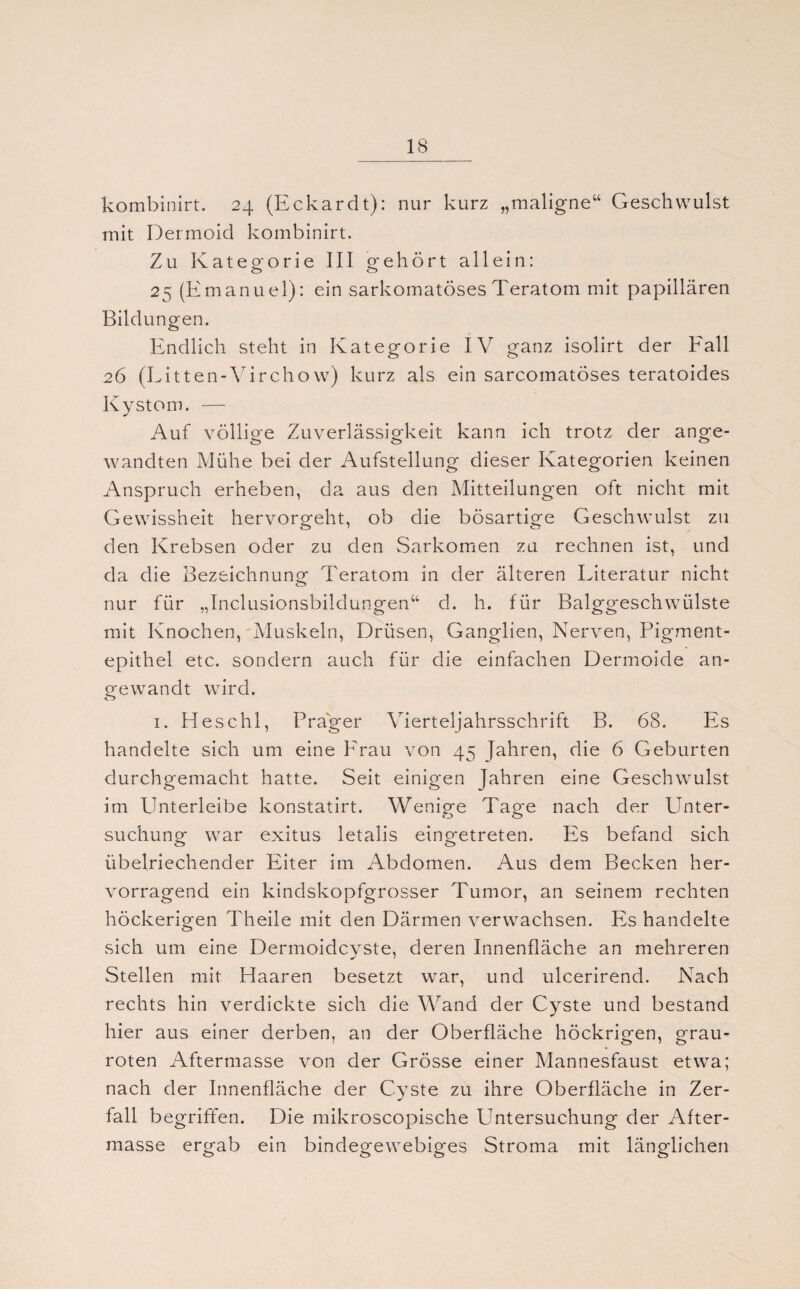 kombinirt. 24 (Eckardt): nur kurz „maligne“ Geschwulst mit Dermoid kombinirt. Zu Kategorie III gehört allein: 25 (Emanuel): ein sarkomatöses Teratom mit papillären Bildungen. Endlich steht in Kategorie IV ganz isolirt der Eall 26 (Litten-Virchow) kurz als ein sarcomatöses teratoides Kystom. — Auf völlige Zuverlässigkeit kann ich trotz der ange¬ wandten Mühe bei der Aufstellung dieser Kategorien keinen Anspruch erheben, da aus den Mitteilungen oft nicht mit Gewissheit hervorgeht, ob die bösartige Geschwulst zu den Krebsen oder zu den Sarkomen zu rechnen ist, und da die Bezeichnung Teratom in der älteren Literatur nicht nur für „Inclusionsbildungen“ d. h. für Balggeschwülste mit Knochen, Muskeln, Drüsen, Ganglien, Nerven, Pigment¬ epithel etc. sondern auch für die einfachen Dermoide an¬ gewandt wird. 1. H esc hl, Prager Vierteljahrsschrift B. 68. Es handelte sich um eine Erau von 45 Jahren, die 6 Geburten durchgemacht hatte. Seit einigen Jahren eine Geschwulst im Unterleibe konstatirt. Wenige Tage nach der Unter¬ suchung war exitus letalis eingetreten. Es befand sich übelriechender Eiter im Abdomen. Aus dem Becken her¬ vorragend ein kindskopfgrosser Tumor, an seinem rechten höckerigen Theile mit den Därmen verwachsen. Es handelte sich um eine Dermoidcyste, deren Innenfläche an mehreren Stellen mit Haaren besetzt war, und ulcerirend. Nach rechts hin verdickte sich die Wand der Cyste und bestand hier aus einer derben, an der Oberfläche höckrigen, grau¬ roten Aftermasse von der Grösse einer Mannesfaust etwa; nach der Innenfläche der Cyste zu ihre Oberfläche in Zer¬ fall b egriffen. Die mikroscopische Untersuchung der After¬ masse ergab ein bindegewebiges Stroma mit länglichen