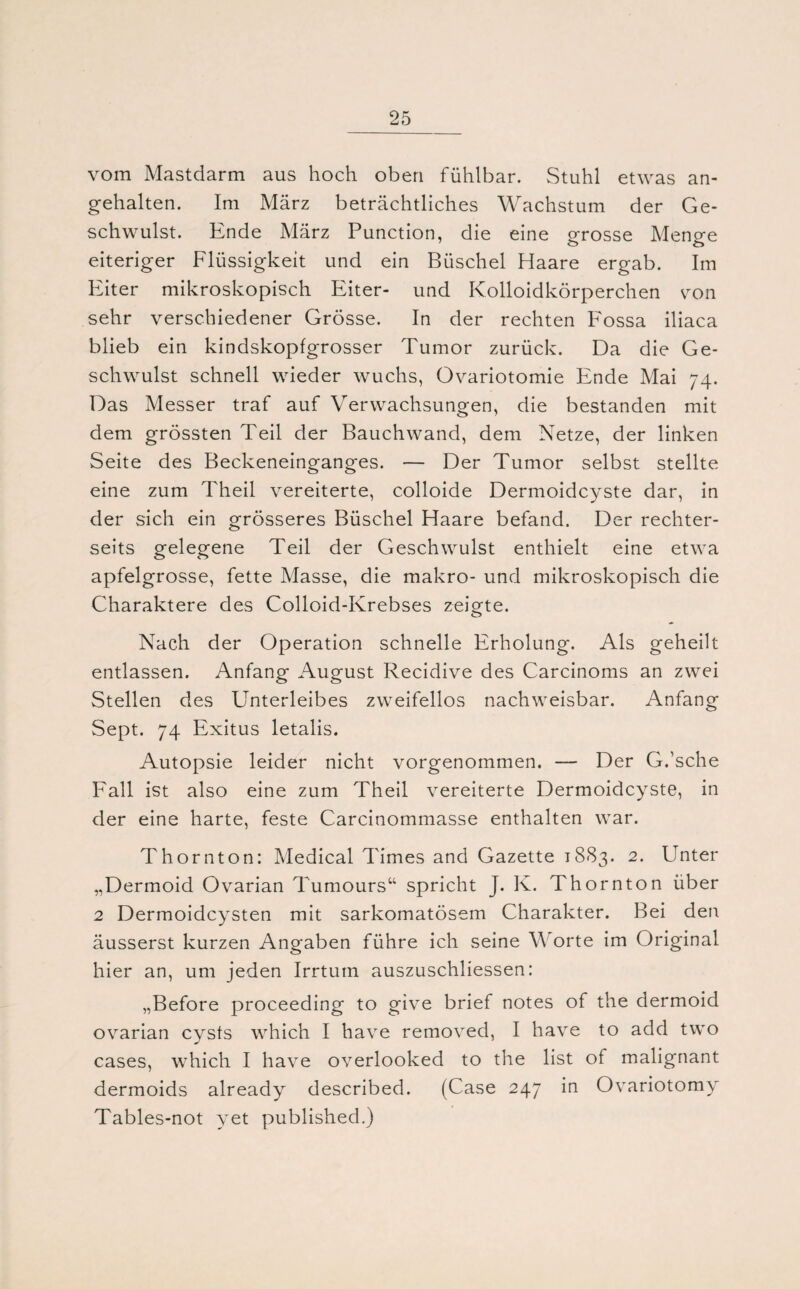 vom Mastdarm aus hoch oben fühlbar. Stuhl etwas an¬ gehalten. Im März beträchtliches Wachstum der Ge¬ schwulst. Ende März Punction, die eine grosse Menge eiteriger Flüssigkeit und ein Büschel Haare ergab. Im Eiter mikroskopisch Eiter- und Kolloidkörperchen von sehr verschiedener Grösse. In der rechten Fossa iliaca blieb ein kindskopfgrosser Tumor zurück. Da die Ge¬ schwulst schnell wieder wuchs, Ovariotomie Ende Mai 74. Das Messer traf auf Verwachsungen, die bestanden mit dem grössten Teil der Bauchwand, dem Netze, der linken Seite des Beckeneinganges. — Der Tumor selbst stellte eine zum Theil vereiterte, colloide Dermoidcyste dar, in der sich ein grösseres Büschel Haare befand. Der rechter- seits gelegene Teil der Geschwulst enthielt eine etwa apfelgrosse, fette Masse, die makro- und mikroskopisch die Charaktere des Colloid-Krebses zeigte. Nach der Operation schnelle Erholung. Als geheilt entlassen. Anfang August Recidive des Carcinoms an zwei Stellen des Unterleibes zweifellos nachweisbar. Anfang Sept. 74 Exitus letalis. Autopsie leider nicht vorgenommen. — Der G.'sche Fall ist also eine zum Theil vereiterte Dermoidcyste, in der eine harte, feste Carcinommasse enthalten war. Thornton: Medical Times and Gazette 1883. 2. Unter „Dermoid Ovarian Tumours“ spricht J. K. Thornton über 2 Dermoidcysten mit sarkomatösem Charakter. Bei den äusserst kurzen Angaben führe ich seine V orte im Original hier an, um jeden Irrtum auszuschliessen: „Before proceeding to give brief notes of the dermoid ovarian cysts which I have removed, I have to add two cases, which I have overlooked to the list of malignant dermoids already described. (Case 247 in Ovariotomy Tables-not yet published.)