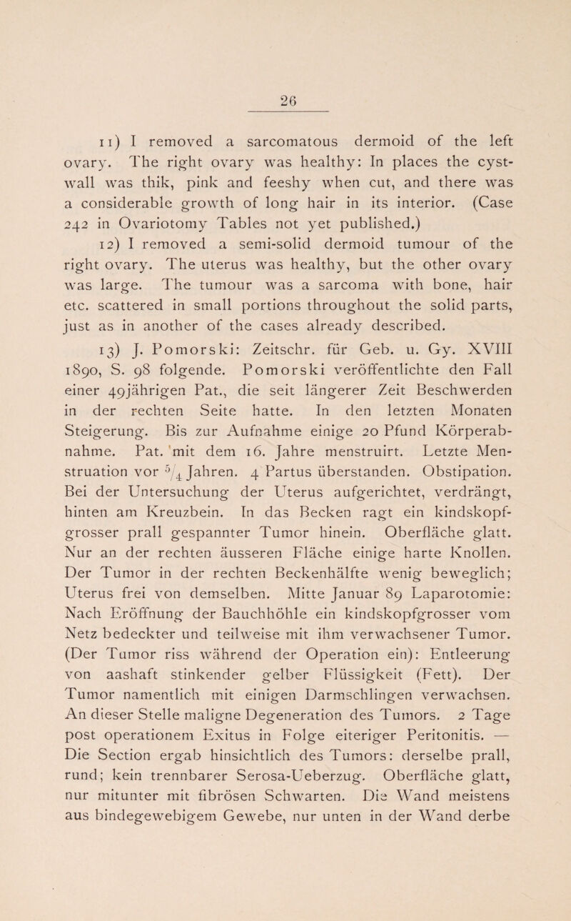n) I removed a sarcomatous dermoid of the left ovary. The right ovary was healthy: In places the cyst- wall was thik, pink and feeshy when cut, and there was a considerable growth of long hair in its interior. (Case 242 in Ovariotomy Tables not yet published.) 12) I removed a semi-solid dermoid tumour of the right ovary. The Uterus was healthy, but the other ovary was large. The tumour was a sarcoma with bone, hair etc. scattered in small portions throughout the solid parts, just as in another of the cases already described. 13) J. Pomorski: Zeitschr. für Geb. u. Gy. XVIII 1890, S. 98 folgende. Pomorski veröffentlichte den Fall einer 49jährigen Pat., die seit längerer Zeit Beschwerden in der rechten Seite hatte. In den letzten Monaten Steigerung. Bis zur Aufnahme einige 20 Pfund Körperab¬ nahme. Pat. mit dem 16. Jahre menstruirt. Letzte Men¬ struation vor 5/4 Jahren. 4 Partus überstanden. Obstipation. Bei der Untersuchung der Uterus aufgerichtet, verdrängt, hinten am Kreuzbein. In das Becken ragt ein kindskopf¬ grosser prall gespannter Tumor hinein. Oberfläche glatt. Nur an der rechten äusseren Fläche einige harte Knollen. Der Tumor in der rechten Beckenhälfte wenig beweglich; Uterus frei von demselben. Mitte Januar 89 Laparotomie: Nach Eröffnung der Bauchhöhle ein kindskopfgrosser vom Netz bedeckter und teilweise mit ihm verwachsener Tumor. (Der Tumor riss während der Operation ein): Entleerung von aashaft stinkender gelber Flüssigkeit (Fett). Der Tumor namentlich mit einigen Darmschlingen verwachsen. An dieser Stelle maligne Degeneration des Tumors. 2 Tage post Operationen! Exitus in Folge eiteriger Peritonitis. — Die Section ergab hinsichtlich des Tumors: derselbe prall, rund; kein trennbarer Serosa-Ueberzug. Oberfläche glatt, nur mitunter mit fibrösen Schwarten. Die Wand meistens aus bindegewebigem Gewebe, nur unten in der Wand derbe