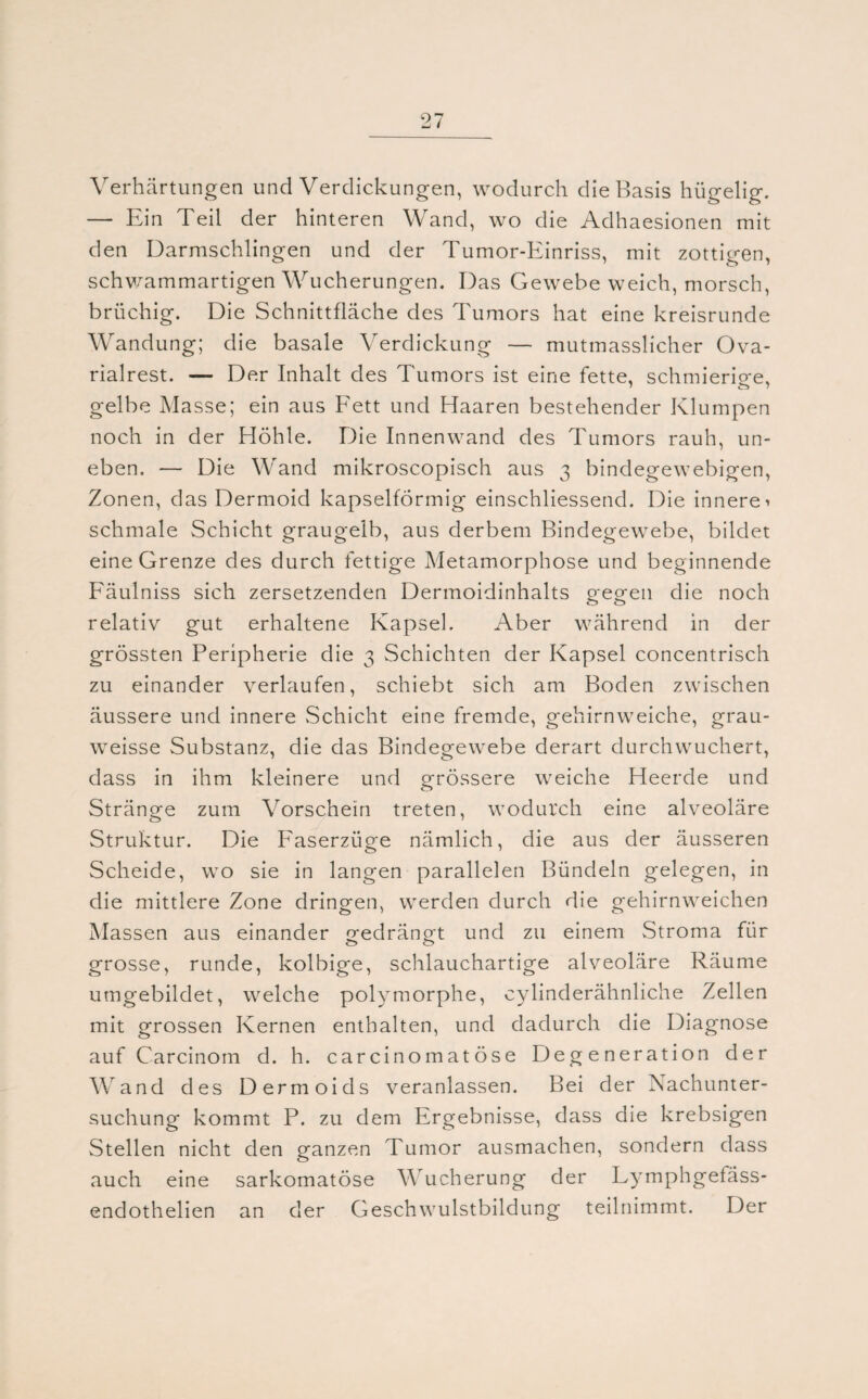 Verhärtungen und Verdickungen, wodurch die Basis hügelig. — Ein Teil der hinteren Wand, wo die Adhaesionen mit den Darmschlingen und der Tumor-Einriss, mit zottigen, schwammartigen Wucherungen. Das Gewebe weich, morsch, brüchig. Die Schnittfläche d es Tumors hat eine kreisrunde Wandung; die basale Verdickung — mutmasslicher Ova- rialrest. — Der Inhalt des Tumors ist eine fette, schmierige, gelbe Masse; ein aus Fett und Haaren bestehender Klumpen noch in der Höhle. Die Innenwand des Tumors rauh, un¬ eben. — Die Wand mikroscopisch aus 3 bindegewebigen, Zonen, das Dermoid kapselförmig einschliessend. Die innere ^ schmale Schicht graugelb, aus derbem Bindegewebe, bildet eine Grenze des durch fettige Metamorphose und beginnende Fäulniss sich zersetzenden Dermoidinhalts gegen die noch relativ gut erhaltene Kapsel. Aber während in der grössten Peripherie die 3 Schichten der Kapsel concentrisch zu einander verlaufen, schiebt sich am Boden zwischen äussere und innere Schicht eine fremde, gehirnweiche, grau- weisse Substanz, die das Bindegewebe derart durchwuchert, dass in ihm kleinere und grössere weiche Heerde und Stränge zum Vorschein treten, wodurch eine alveoläre Struktur. Die Faserzüge nämlich, die aus der äusseren Scheide, wo sie in langen parallelen Bündeln gelegen, in die mittlere Zone dringen, werden durch die gehirnweichen Massen aus einander gedrängt und zu einem Stroma für grosse, runde, kolbige, schlauchartige alveoläre Räume umgebildet, welche polymorphe, cylinderähnliche Zellen mit grossen Kernen enthalten, und dadurch die Diagnose auf Carcinom d. h. carcinomatöse Degeneration der Wand des Dermoids veranlassen. Bei der Nachunter¬ suchung kommt P. zu dem Ergebnisse, dass die krebsigen Stellen nicht den ganzen Tumor ausmachen, sondern dass auch eine sarkomatöse Wucherung der Ly mphgefäss- endothelien an der Geschwulstbildung teilnimmt. Der