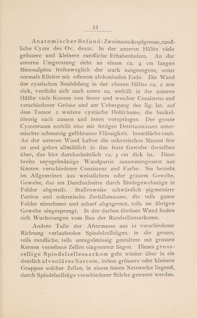 Anatomischer Befund: Zweimannskopfgrosse,rund¬ liche Cyste des Ov. dextr. In der unteren Hälfte viele grössere und kleinere rundliche Erhabenheiten. An der unteren Umgrenzung zieht an einem ca. 4 cm langen Mesosalpinx freibeweglich der stark ausgezogene, sonst normale Eileiter mit offenem abdominalen Ende. Die Wand der cystischen Neubildung in der oberen Hälfte ca. 2 mm dick, verdickt sich nach unten zu, enthält in der unteren Hälfte viele Knoten von fester und weicher Consistenz und verschiedener Grösse und am Uebergang des lig. lat. auf dem Tumor 2 weitere cystische Hohlräume, die buckel¬ förmig nach aussen und innen vorspringen. Der grosse Cystenraum enthält eine mit fettigen Detritusmassen unter¬ mischte schmutzig gelbbraune Flüssigkeit. Innenfläche rauh. An der unteren Wand haften die nekrotischen Massen fest an und gehen allmählich in das feste Gewebe derselben über, das hier durchschnittlich ca. 3 cm dick ist. Diese breite unregelmässige Wandpartie zusammengesetzt aus Knoten verschiedener Consistenz und Farbe. Sie besteht im Allgemeinen aus weisslichem oder grauem Gewebe, Gewebe, das am Durchschnitte durch Bindegewebszüge in Felder abgeteilt. Stellenweise schwärzlich pigmentirte Partien und nekrotische Zerfallsmassen, die teils ganze Felder einnehmen und scharf abgegrenzt, teils im übrigen Gewebe eingesprengt. In der derben fibrösen Wand finden sich Wucherungen vom Bau der Rundzellensarkome. Andere Teile der Aftermasse aus in verschiedener Richtung verlaufenden Spindelzellzügen, in die grosse, teils rundliche, teils unregelmässig gestaltete mit grossen Kernen versehene Zellen eingestreut liegen. Dieses gross - zeilige Spindelzellensarkom geht wieder über in ein deutlich alveoläres Sarcom, indem grössere oder kleinere Gruppen solcher Zellen, in einem feinen Netzwerke liegend, durch Spindelzellzüge verschiedener Stärke getrennt werden.