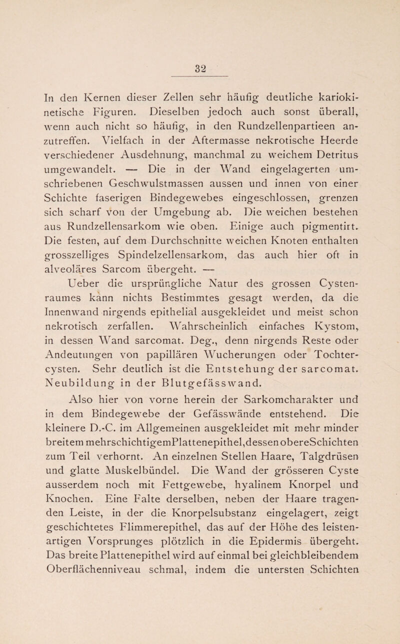 In den Kernen dieser Zellen sehr häufig deutliche karioki- netische Figuren. Dieselben jedoch auch sonst überall* wenn auch nicht so häufig, in den Rundzellenpartieen an¬ zutreffen. Vielfach in der Aftermasse nekrotische Heerde verschiedener Ausdehnung, manchmal zu weichem Detritus umgewandelt. — Die in der Wand eingelagerten um¬ schriebenen Geschwulstmassen aussen und innen von einer Schichte faserigen Bindegewebes eingeschlossen, grenzen sich scharf von der Umgebung ab. Die weichen bestehen aus Rundzellensarkom wie oben. Einige auch pigmentirt. Die festen, auf dem Durchschnitte weichen Knoten enthalten grosszeiliges Spindelzellensarkom, das auch hier oft in alveoläres Sarcom übergeht. — Ueber die ursprüngliche Natur des grossen Cysten¬ raumes kann nichts Bestimmtes gesagt werden, da die Innenwand nirgends epithelial ausgekleidet und meist schon nekrotisch zerfallen. Wahrscheinlich einfaches Kystom* in dessen Wand sarcomat. Deg., denn nirgends Reste oder Andeutungen von papillären Wucherungen oder Tochter¬ cysten. Sehr deutlich ist die Entstehung der sarcomat. Neubildung in der Blutgefäss wand. Also hier von vorne herein der Sarkomcharakter und in dem Bindegewebe der Gefässwände entstehend. Die kleinere D.-C. im Allgemeinen ausgekleidet mit mehr minder breitem mehrschichtigemPlattenepithel,dessen obereSchichten zum Teil verhornt. An einzelnen Stellen Haare, Talgdrüsen und glatte Muskelbündel. Die Wand der grösseren Cyste ausserdem noch mit Fettgewebe, hyalinem Knorpel und Knochen. Eine Falte derselben, neben der Haare tragen¬ den Leiste, in der die Knorpelsubstanz eingelagert, zeigt geschichtetes Flimmerepithel, das auf der Höhe des leisten¬ artigen Vorsprunges plötzlich in die Epidermis übergeht. Das breite Plattenepithel wird auf einmal bei gleichbleibendem Oberflächenniveau schmal, indem die untersten Schichten