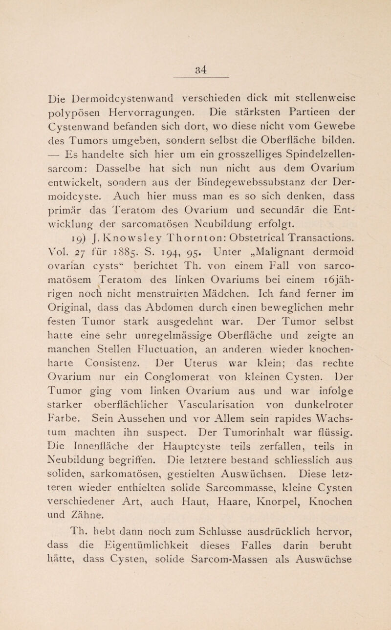 Die Dermoidcystenwand verschieden dick mit stellenweise polypösen Hervorragung-en. Die stärksten Partieen der Cystenwand befanden sich dort, wo diese nicht vom Gewebe des Tumors umgeben, sondern selbst die Oberfläche bilden. — Es handelte sich hier um ein grosszeiliges Spindelzellen- sarcom: Dasselbe hat sich nun nicht aus dem Ovarium entwickelt, sondern aus der Bindegewebssubstanz der Der¬ moidcyste. Auch hier muss man es so sich denken, dass primär das Teratom des Ovarium und secundär die Ent¬ wicklung der sarcomatösen Neubildung erfolgt. 19) J, Knowsley Thor 11ton: Obstetrical Transactions. Vol. 27 für 1885. S. 194, 95. Unter „Malignant dermoid ovarian cysts“ berichtet Th. von einem Fall von sarco- matösem Teratom des linken Ovariums bei einem iöjäh- rigen noch nicht menstruirten Mädchen. Ich fand ferner im Original, dass das Abdomen durch einen beweglichen mehr festen Tumor stark ausgedehnt war. Der Tumor selbst hatte eine sehr unregelmässige Oberfläche und zeigte an manchen Stellen Fluctuation, an anderen wieder knochen¬ harte Consistenz. Der Uterus war klein; das rechte Ovarium nur ein Conglomerat von kleinen Cysten. Der Tumor ging vom linken Ovarium aus und war infolge starker oberflächlicher Yascularisation von dunkelroter Farbe. Sein Aussehen und vor Allem sein rapides Wachs¬ tum machten ihn suspect. Der Tumorinhalt war flüssig. Die Innenfläche der Hauptcyste teils zerfallen, teils in Neubildung begriffen. Die letztere bestand schliesslich aus soliden, sarkomatösen, gestielten Auswüchsen. Diese letz¬ teren wieder enthielten solide Sarcommasse, kleine Cysten verschiedener Art, auch Haut, Haare, Knorpel, Knochen und Zähne. Th. hebt dann noch zum Schlüsse ausdrücklich hervor, dass die Eigentümlichkeit dieses Falles darin beruht hätte, dass Cysten, solide Sarcom-Massen als Auswüchse