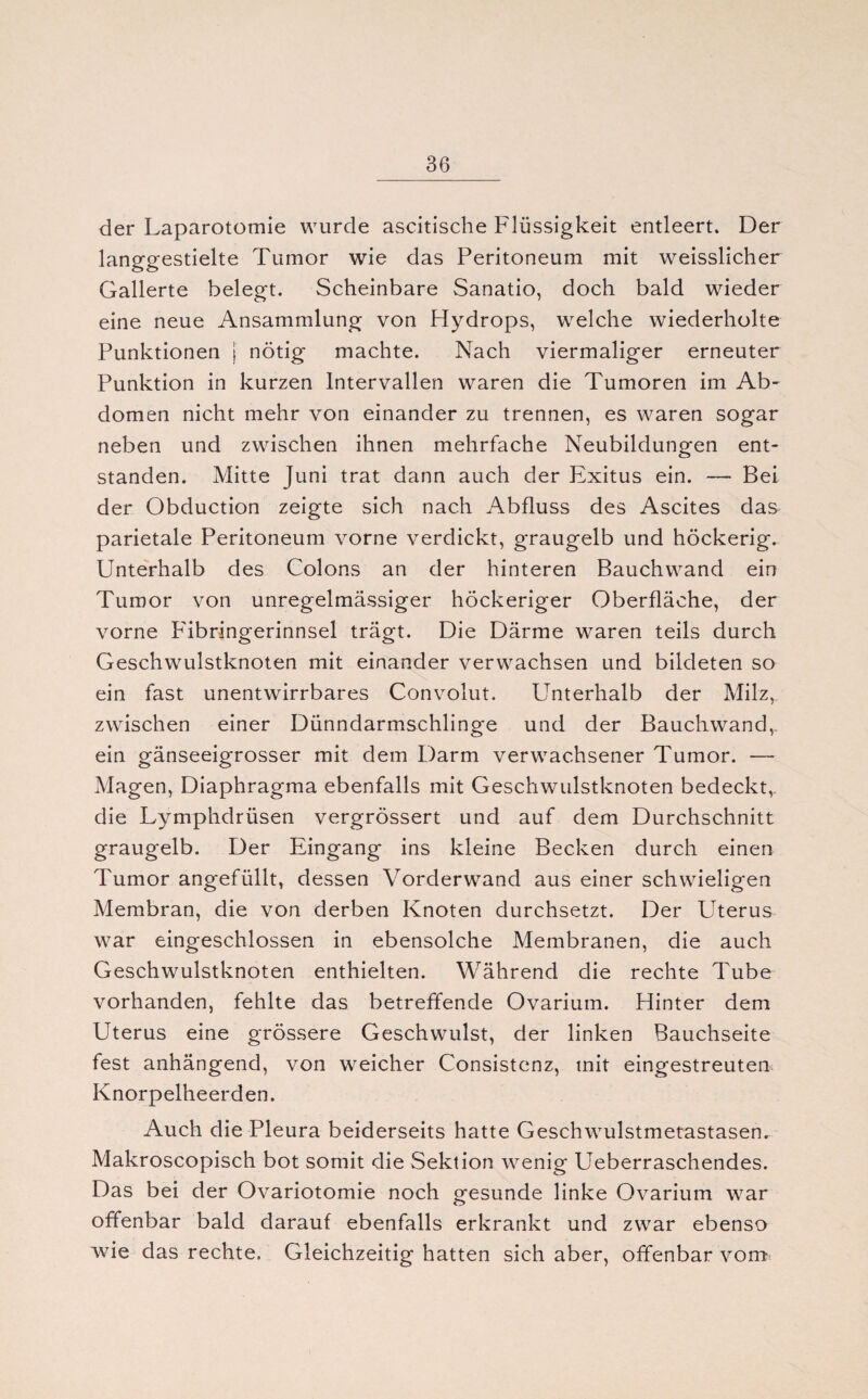 der Laparotomie wurde ascitische Flüssigkeit entleert. Der langgestielte Tumor wie das Peritoneum mit weisslicher Gallerte belegt. Scheinbare Sanatio, doch bald wieder eine neue Ansammlung von Hydrops, welche wiederholte Punktionen j nötig machte. Nach viermaliger erneuter Punktion in kurzen Intervallen waren die Tumoren im Ab¬ domen nicht mehr von einander zu trennen, es waren sogar neben und zwischen ihnen mehrfache Neubildungen ent¬ standen. Mitte Juni trat dann auch der Exitus ein. — Bei der Obduction zeigte sich nach Abfluss des Ascites das parietale Peritoneum vorne verdickt, graugelb und höckerig. Unterhalb des Colons an der hinteren Bauchwand ein Tumor von unregelmässiger höckeriger Oberfläche, der vorne Fibringerinnsel trägt. Die Därme waren teils durch Geschwulstknoten mit einander verwachsen und bildeten so ein fast unentwirrbares Convolut. Unterhalb der Milz,, zwischen einer Dünndarmschlinge und der Bauchwand,, ein gänseeigrosser mit dem Darm verwachsener Tumor. — Magen, Diaphragma ebenfalls mit Geschwulstknoten bedeckt,, die Lymphdrüsen vergrössert und auf dem Durchschnitt graugelb. Der Eingang ins kleine Becken durch einen Tumor angefüllt, dessen Vorderwand aus einer schwieligen Membran, die von derben Knoten durchsetzt. Der Uterus war eingeschlossen in ebensolche Membranen, die auch Geschwulstknoten enthielten. Während die rechte Tube vorhanden, fehlte das betreffende Ovarium. Hinter dem Uterus eine grössere Geschwulst, der linken Bauchseite fest anhängend, von weicher Consistenz, mit eingestreuten Knorpelheerden. Auch die Pleura beiderseits hatte Geschwulstmetastasen. Makroscopisch bot somit die Sektion wenig Ueberraschendes. Das bei der Ovariotomie noch gesunde linke Ovarium war offenbar bald darauf ebenfalls erkrankt und zwar ebenso wie das rechte. Gleichzeitig hatten sich aber, offenbar vom