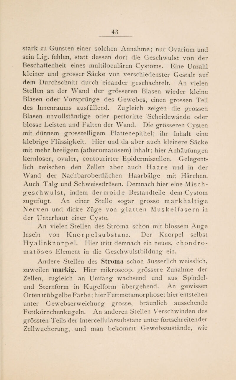 stark zu Gunsten einer solchen Annahme; nur Ovarium und sein Lig. fehlen, statt dessen dort die Geschwulst von der Beschaffenheit eines multiloculären Cystoms. Eine Unzahl kleiner und grosser Säcke von verschiedenster Gestalt auf dem Durchschnitt durch einander geschachtelt. An vielen Stellen an der Wand der grösseren Blasen wieder kleine Blasen oder Vorsprünge des Gewebes, einen grossen Teil des Innenraums ausfüllend. Zugleich zeigen die grossen Blasen unvollständige oder perforirte Scheidewände oder blosse Leisten und Falten der Wand. Die grösseren Cysten mit dünnem grosszeiligem Plattenepithel; ihr Inhalt eine klebrige Flüssigkeit. Hier und da aber auch kleinere Säcke mit mehr breiigem (atheromatösem) Inhalt: hier Anhäufungen kernloser, ovaler, contourirter Fpidermiszellen. Gelegent¬ lich zwischen den Zellen aber auch Haare und in der Wand der Nachbaroberflächen Haarbälge mit Härchen. Auch Talg und Schweissdrüsen. Demnach hier eine Misch¬ geschwulst, indem dermoide Bestandteile dem Cystom zugefügt. An einer Stelle sogar grosse mark haltige Nerven und dicke Züge von glatten Muskelfasern in der Unterhaut einer Cyste. An vielen Stellen des Stroma schon mit blossem Auge Inseln von Knorpelsubstanz. Der Knorpel selbst Hyalinknorpel. Hier tritt demnach ein neues, chondro- matöses Element in die Geschwulstbildung ein. Andere Stellen des Stroma schon äusserlich weisslich, zuweilen markig. Hier mikroscop. grössere Zunahme der Zellen, zugleich an Umfang wachsend und aus Spindel¬ und Sternform in Kugelform übergehend. An gewissen Orten trübgelbe Farbe; hierFettmetamorphose: hier entstehen unter Gewebserweichung grosse, bräunlich aussehende Fettkörnchenkugeln. An anderen Stellen Verschwinden des grössten Teils der Intercellularsubstanz unter fortschreitender Zellwucherung, und man bekommt Gewebszustände, wie