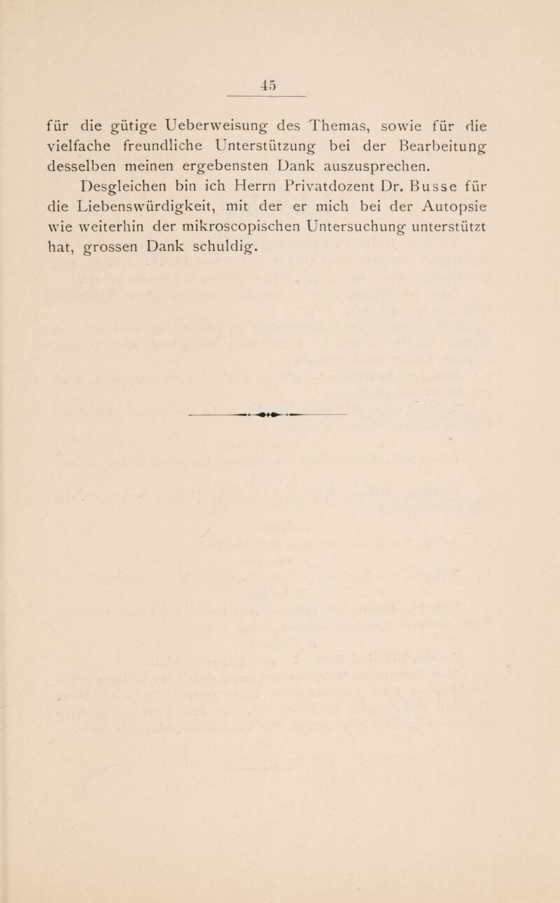 für die gütige Ueberweisung des Themas, sowie für die vielfache freundliche Unterstützung bei der Bearbeitung desselben meinen ergebensten Dank auszusprechen. Desgleichen bin ich Herrn Privatdozent Dr. Busse für die Liebenswürdigkeit, mit der er mich bei der Autopsie wie weiterhin der mikroscopischen Untersuchung unterstützt hat, grossen Dank schuldig.