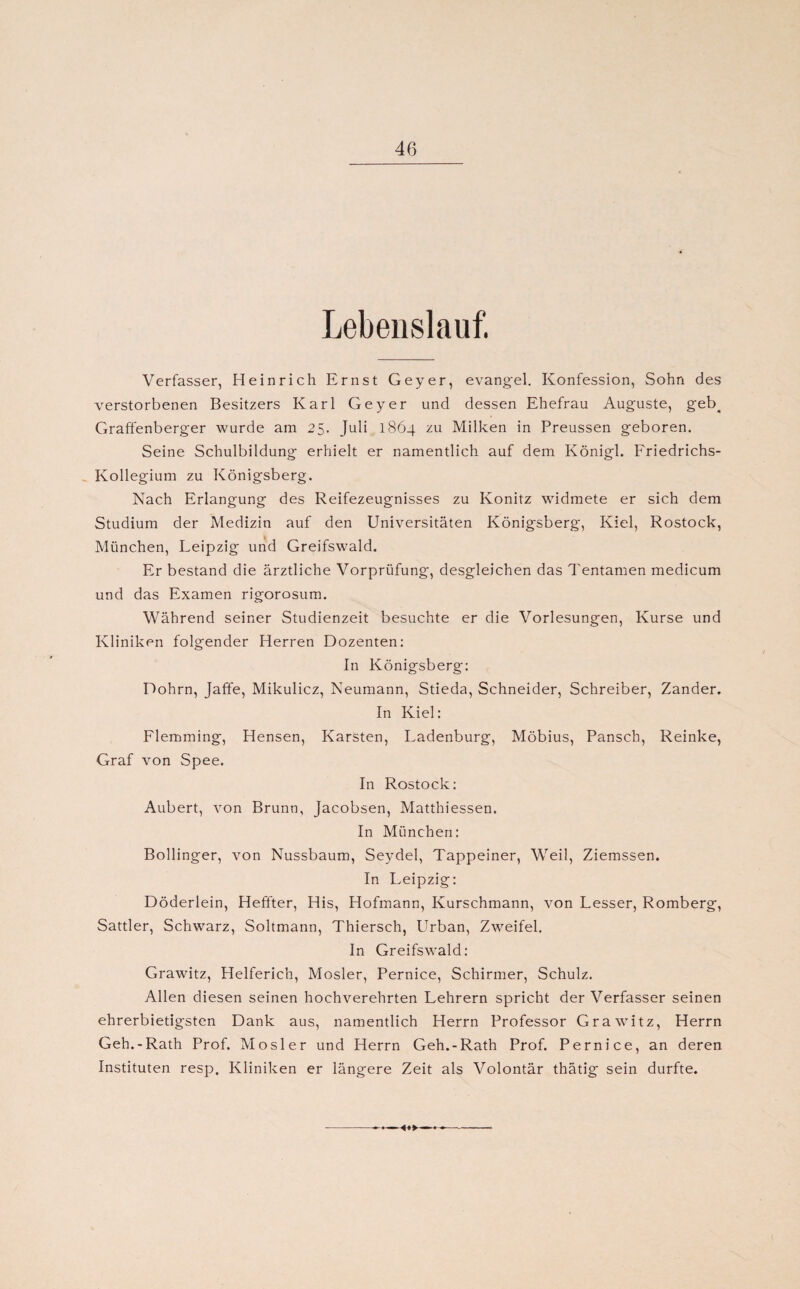 Lebenslauf. Verfasser, Heinrich Ernst Geyer, evangel. Konfession, Sohn des verstorbenen Besitzers Karl Geyer und dessen Ehefrau Auguste, geb# Graffenberger wurde am 25. Juli 1864 zu Milken in Preussen geboren. Seine Schulbildung erhielt er namentlich auf dem Königl. Friedrichs- Kollegium zu Königsberg. Nach Erlangung des Reifezeugnisses zu Könitz widmete er sich dem Studium der Medizin auf den LTniversitäten Königsberg, Kiel, Rostock, München, Leipzig und Greifswald. Er bestand die ärztliche Vorprüfung, desgleichen das Tentamen medicum und das Examen rigorosum. Während seiner Studienzeit besuchte er die Vorlesungen, Kurse und Kliniken folgender Herren Dozenten: In Königsberg: Dohrn, Jaffe, Mikulicz, Neumann, Stieda, Schneider, Schreiber, Zander. In Kiel: Flemming, Hensen, Karsten, Ladenburg, Möbius, Pansch, Reinke, Graf von Spee. In Rostock: Aubert, von Brunn, Jacobsen, Matthiessen. In München: Bollinger, von Nussbaum, Seydel, Tappeiner, Weil, Ziemssen. In Leipzig: Döderlein, Heffter, His, Hofmann, Kurschmann, von Lesser, Romberg, Sattler, Schwarz, Soltmann, Thiersch, Urban, Zweifel. In Greifswald: Grawitz, Helferich, Mosler, Pernice, Schirmer, Schulz. Allen diesen seinen hochverehrten Lehrern spricht der Verfasser seinen ehrerbietigsten Dank aus, namentlich Herrn Professor Grawitz, Herrn Geh.-Rath Prof. Mosler und Herrn Geh.-Rath Prof. Pernice, an deren Instituten resp. Kliniken er längere Zeit als Volontär thätig sein durfte.