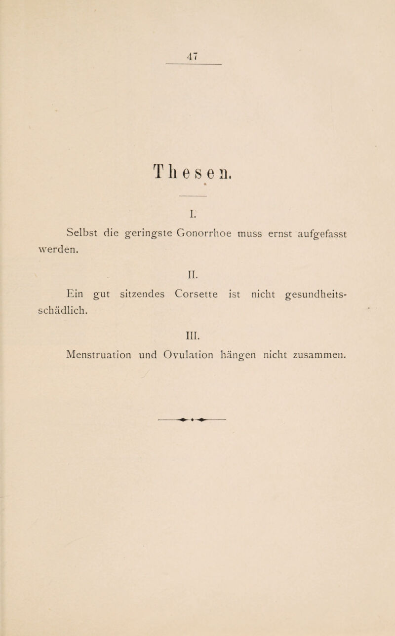 T h e s e n. * I. Selbst die geringste Gonorrhoe muss ernst aufgefasst werden. II. Ein gut sitzendes Corsette ist nicht gesundheits¬ schädlich. III. Menstruation und Ovulation hängen nicht zusammen.