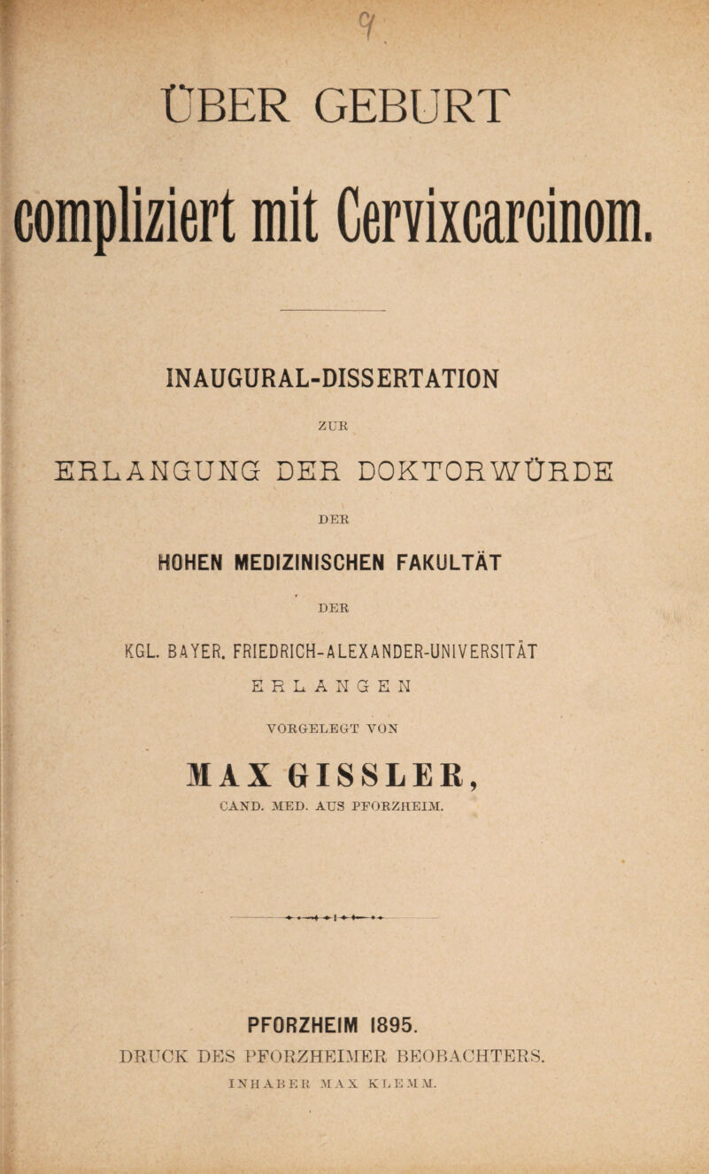 ÜBER GEBURT compliziert mit Cervixcarcinom. INAUGURAL-DISSERTATION ZUR ERLANGUHG DER DOKTORWÜRDE DER HOHEN MEDIZINISCHEN FAKULTÄT DER KGL BAYER. FRIEDRICH-ALEXANDER-UNIVERSITÄT ERLANGEN VORGELEGT VON MAX GISSLER, GAND. MED. AUS PEORZHEIM. PFORZHEIM 1895. DRUCK DES PFORZHEIMER BEOBACHTERS. INII AB E R M AX KLEM M.