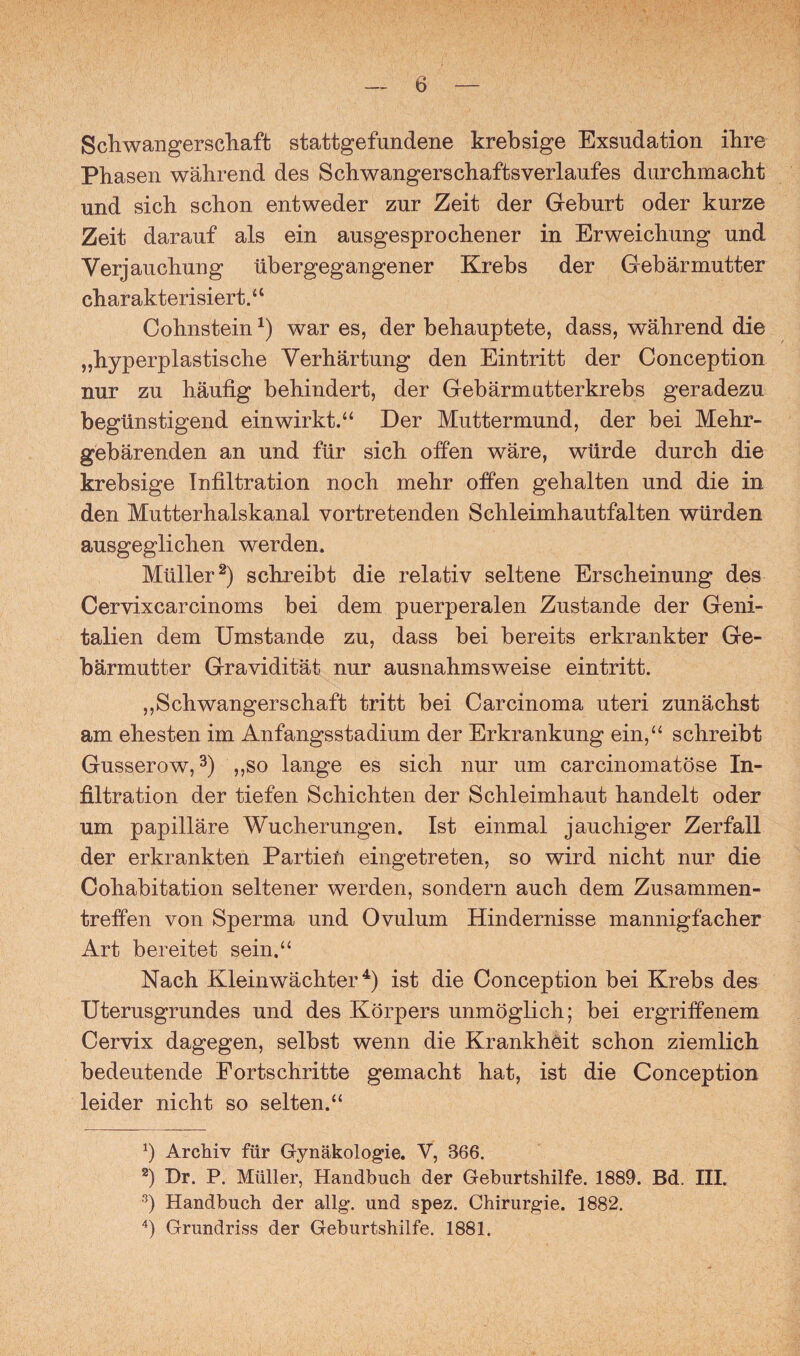 Schwangerschaft stattgefundene krebsige Exsudation ihre Phasen während des Schwangerschaftsverlaufes durchmacht und sich schon entweder zur Zeit der Geburt oder kurze Zeit darauf als ein ausgesprochener in Erweichung und Verjauchung übergegangener Krebs der Gebärmutter charakterisiert.4 4 Cohnstein*) war es, der behauptete, dass, während die „hyperplastische Verhärtung den Eintritt der Conception nur zu häufig behindert, der Gebärmutterkrebs geradezu begünstigend ein wir kt.“ Der Muttermund, der bei Mehr¬ gebärenden an und für sich offen wäre, würde durch die krebsige Infiltration noch mehr offen gehalten und die in den Mutterhaiskanal vortretenden Schleimhautfalten würden ausgeglichen werden. Müller2) schreibt die relativ seltene Erscheinung des Cervixcarcinoms bei dem puerperalen Zustande der Geni¬ talien dem Umstande zu, dass bei bereits erkrankter Ge¬ bärmutter Gravidität nur ausnahmsweise eintritt. „Schwangerschaft tritt bei Carcinoma uteri zunächst am ehesten im Anfangsstadium der Erkrankung ein,44 schreibt Gusserow,3) „so lange es sich nur um carcinomatöse In¬ filtration der tiefen Schichten der Schleimhaut handelt oder um papilläre Wucherungen. Ist einmal jauchiger Zerfall der erkrankten Partien eingetreten, so wird nicht nur die Cohabitation seltener werden, sondern auch dem Zusammen¬ treffen von Sperma und Ovulum Hindernisse mannigfacher Art bereitet sein.“ Nach Kleinwächter4) ist die Conception bei Krebs des Uterusgrundes und des Körpers unmöglich; bei ergriffenem Cervix dagegen, selbst wenn die Krankheit schon ziemlich bedeutende Fortschritte gemacht hat, ist die Conception leider nicht so selten.“ b Archiv für Gynäkologie. V, 866. 2) Dr. P. Müller, Handbuch der Geburtshilfe. 1889. Bd, III. 3) Handbuch der allg. und spez. Chirurgie. 1882. 4) Grundriss der Geburtshilfe. 1881.
