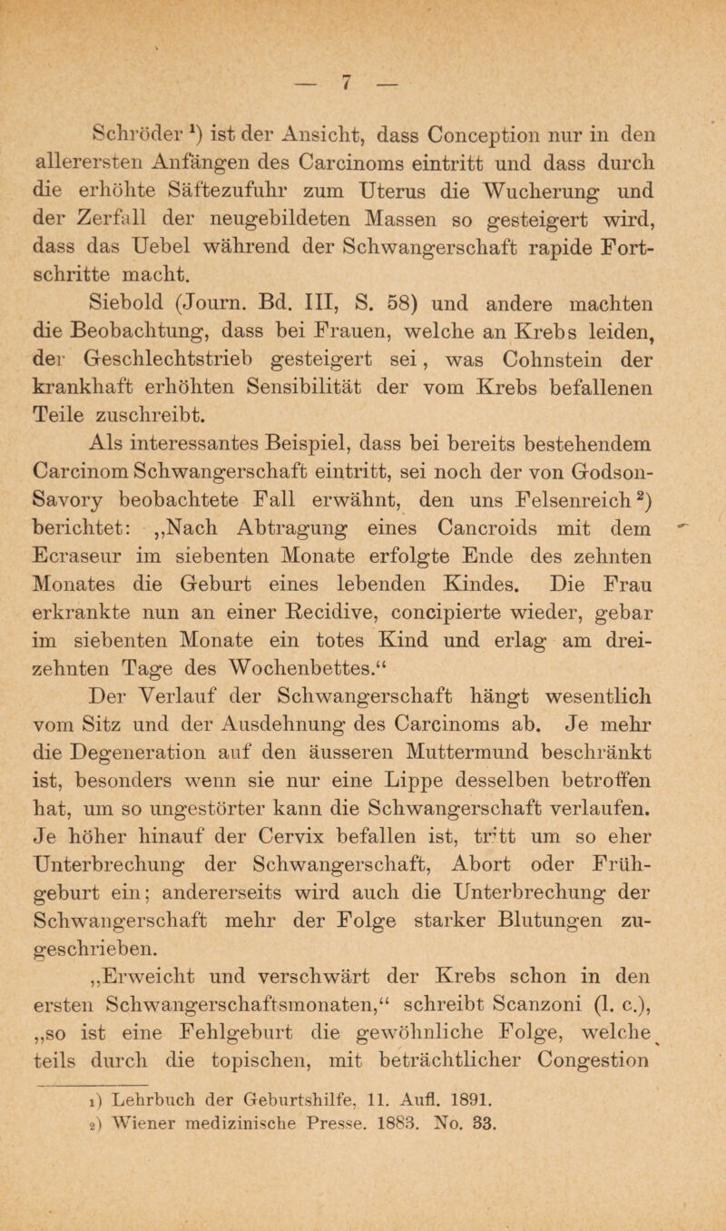Schröder *) ist der Ansicht, dass Conception nur in den allerersten Anfängen des Carcinoms eintritt und dass durch die erhöhte Säftezufuhr zum Uterus die Wucherung und der Zerfall der neugebildeten Massen so gesteigert wird, dass das Uebel während der Schwangerschaft rapide Fort¬ schritte macht. Siebold (Journ. Bd. III, S. 58) und andere machten die Beobachtung, dass bei Frauen, welche an Krebs leiden, der Geschlechtstrieb gesteigert sei, was Cohnstein der krankhaft erhöhten Sensibilität der vom Krebs befallenen Teile zuschreibt. Als interessantes Beispiel, dass bei bereits bestehendem Carcinom Schwangerschaft eintritt, sei noch der von Godson- Savory beobachtete Fall erwähnt, den uns Felsenreich2) berichtet: ,,Nach Abtragung eines Cancroids mit dem Ecraseur im siebenten Monate erfolgte Ende des zehnten Monates die Geburt eines lebenden Kindes. Die Frau erkrankte nun an einer Recidive, concipierte wieder, gebar im siebenten Monate ein totes Kind und erlag am drei¬ zehnten Tage des Wochenbettes.“ Der Verlauf der Schwangerschaft hängt wesentlich vom Sitz und der Ausdehnung des Carcinoms ab. Je mehr die Degeneration auf den äusseren Muttermund beschränkt ist, besonders wenn sie nur eine Lippe desselben betroffen hat, um so ungestörter kann die Schwangerschaft verlaufen. Je höher hinauf der Cervix befallen ist, tritt um so eher Unterbrechung der Schwangerschaft, Abort oder Früh¬ geburt ein; andererseits wird auch die Unterbrechung der Schwangerschaft mehr der Folge starker Blutungen zu¬ geschrieben. „Erweicht und verschwärt der Krebs schon in den ersten Schwangerschaftsmonaten,“ schreibt Scanzoni (1. c.), „so ist eine Fehlgeburt die gewöhnliche Folge, welche teils durch die topischen, mit beträchtlicher Congestion 1) Lehrbuch der Geburtshilfe, 11. Aufl. 1891. 2) Wiener medizinische Presse. 1883. No. 33.