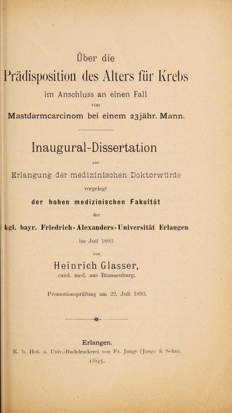 Uber die Prädisposition des Alters für Krebs im Anschluss an einen Fall von Mastdarmcarcinom bei einem 23jähr. Mann, Inaugural-Dissertation zur Erlangung der medizinischen Doktorwürde vorgelegt der hohen medizinischen Fakultät der kgl. bayr. Friedrich-Alexanders-Universität Erlangen im Juli 1893 von Heinrich Glasser, cancl. med. aus Brannenburg. Promotionsprüfung am 22. Juli 1893. - Erlangen. IC. b. Hof- u. Univ.-Buchdruckerei von Fr. Junge (Junge & Sohn). 1895.