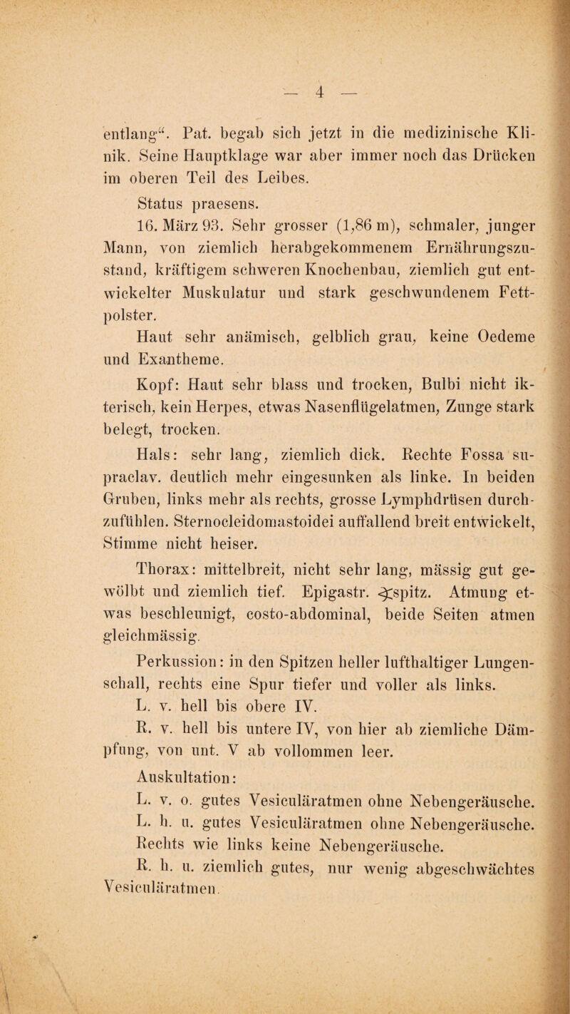 entlang“. Pat. begab sich jetzt in die medizinische Kli¬ nik. Seine Hauptklage war aber immer noch das Drücken im oberen Teil des Leibes. Status praesens. 16. März 93. Sehr grosser (1,86 m), schmaler, junger Mann, von ziemlich herabgekommenem Ernährungszu¬ stand, kräftigem schweren Knochenbau, ziemlich gut ent¬ wickelter Muskulatur und stark geschwundenem Fett¬ polster. Haut sehr anämisch, gelblich grau, keine Oedeme und Exantheme. Kopf: Haut sehr blass und trocken, Bulbi nicht ik- terisch, kein Herpes, etwas Nasenflügelatmen, Zunge stark belegt, trocken. Hals: sehr lang, ziemlich dick. Rechte Fossa su- praclav. deutlich mehr eingesunken als linke. In beiden Gruben, links mehr als rechts, grosse Lymphdrüsen durch¬ zufühlen. Sternocleidomastoidei auffallend breit entwickelt, Stimme nicht heiser. Thorax: mittelbreit, nicht sehr lang, mässig gut ge¬ wölbt und ziemlich tief. Epigastr. <£spitz. Atmung et¬ was beschleunigt, costo-abdominal, beide Seiten atmen gleichmässig. Perkussion: in den Spitzen heller lufthaltiger Lungen¬ schall, rechts eine Spur tiefer und voller als links. L. v. hell bis obere IV. R. v. hell bis untere IV, von hier ab ziemliche Däm¬ pfung, von unt. V ab vollommen leer. Auskultation: L. v. o. gutes Vesiculäratmen ohne Nebengeräusche. L. h. u. gutes Vesiculäratmen ohne Nebengeräusche. Rechts wie links keine Nebengeräusche. R. h. u. ziemlich gutes, nur wenig abgeschwächtes Vesiculäratmen