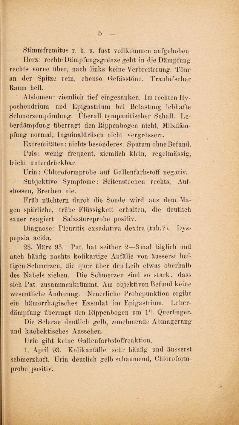 Stimmfremitus r. h. u. fast vollkommen aufgehoben Herz: rechte Dämpfungsgrenze geht in die Dämpfung rechts vorne über, nach links keine Verbreiterung. Töne an der Spitze rein, ebenso Gefässtöne. Traube’scher Raum hell. Abdomen: ziemlich tief eingesunken. Im rechten Hy - pochondrium und Epigastrium bei Betastung lebhafte • • Schmerzempfindung, überall tympanitischer Schall. Le¬ berdämpfung überragt den Rippenbogen nicht, Milzdäm¬ pfung normal, Inguinaldrüsen nicht vergrössert. Extremitäten: nichts besonderes. Sputum ohne Befund. Puls: wenig frequent, ziemlich klein, regelmässig, leicht unterdrückbar. Urin: Chloroformprobe auf Gallenfarbstoff negativ. Subjektive Symptome: Seitenstechen rechts, Auf- stossen, Brechen nie. Früh nüchtern durch die Sonde wird aus dem Ma¬ gen spärliche, trübe Flüssigkeit erhalten, die deutlich sauer reagiert. Salzsäureprobe positiv. Diagnose: Pleuritis exsudativa dextra (tub.?). Dys- pepsia acida. 28. März 93. Pat. hat seither 2—3 mal täglich und auch häufig nachts kolikartige Anfälle von äusserst hef¬ tigen Schmerzen, die quer über den Leib etwas oberhalb des Nabels ziehen. Die Schmerzen sind so stark, dass sich Pat. zusammenkrümmt. Am objektiven Befund keine • • wesentliche Änderung. Neuerliche Probepunktion ergibt ein hämorrhagisches Exsudat im Epigastrium. Leber¬ dämpfung überragt den Rippenbogen um Ü/2 Querfinger. Die Sclerae deutlich gelb, zunehmende Abmagerung und kachektisches Aussehen. Urin gibt keine Gallenfarbstoffreaktion. 1. April 93. Kolikanfälle sehr häufig und äusserst schmerzhaft. Urin deutlich gelb schaumend, Chloroform¬ probe positiv.