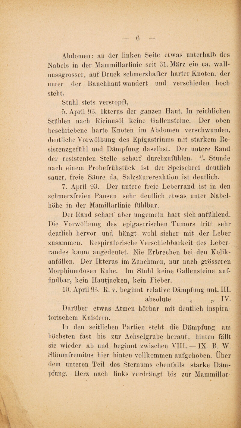 Abdomen: an der linken Seite etwas unterhalb des Nabels in der Manmiillarlinie seit 31. März ein ca. wall¬ nussgrosser, auf Druck schmerzhafter harter Knoten, der unter der Bauchhaut wandert und verschieden hoch steht. Stuhl stets verstopft. 5. April 93. Ikterus der ganzen Haut. In reichlichen Stühlen nach Ricinusöl keine Gallensteine. Der oben beschriebene harte Knoten im Abdomen verschwunden, deutliche Vorwölbung des Epigastriums mit starkem Re¬ sistenzgefühl und Dämpfung daselbst. Der untere Rand der resistenten Stelle scharf durchzufühlen. 1I2 Stunde nach einem Probefrühstück ist der Speisebrei deutlich sauer, freie Säure da, Salzsäurereaktion ist deutlich. 7. April 93. Der untere freie Leberrand ist in den schmerzfreien Pausen sehr deutlich etwas unter Nabel¬ höhe in der Mamillarlinie fühlbar. Der Rand scharf aber ungemein hart sich anfühlend. Die Vorwölbung des epigastrischen Tumors tritt sehr deutlich hervor und hängt wohl sicher mit der Leber zusammen. Respiratorische Verschiebbarkeit des Leber¬ randes kaum angedeutet. Nie Erbrechen bei den Kolik¬ anfällen. Der Ikterus im Zunehmen, nur nach grösseren Morphiumdosen Ruhe. Im Stuhl keine Gallensteine auf¬ findbar, kein Hautjucken, kein Fieber. 10. April 93. R. v. beginnt relative Dämpfung unt. III. absolute „ „ IV. Darüber etwas Atmen hörbar mit deutlich inspira¬ torischem Knistern. In den seitlichen Partien steht die Dämpfung am höchsten fast bis zur Achselgrube herauf, hinten fällt sie wieder ab und beginnt zwischen VIII. — IX. B. W. Stimmfremitus hier hinten vollkommen aufgehoben. Über dem unteren Teil des Sternums ebenfalls starke Däm¬ pfung. Herz nach links verdrängt bis zur Mammillar- 4