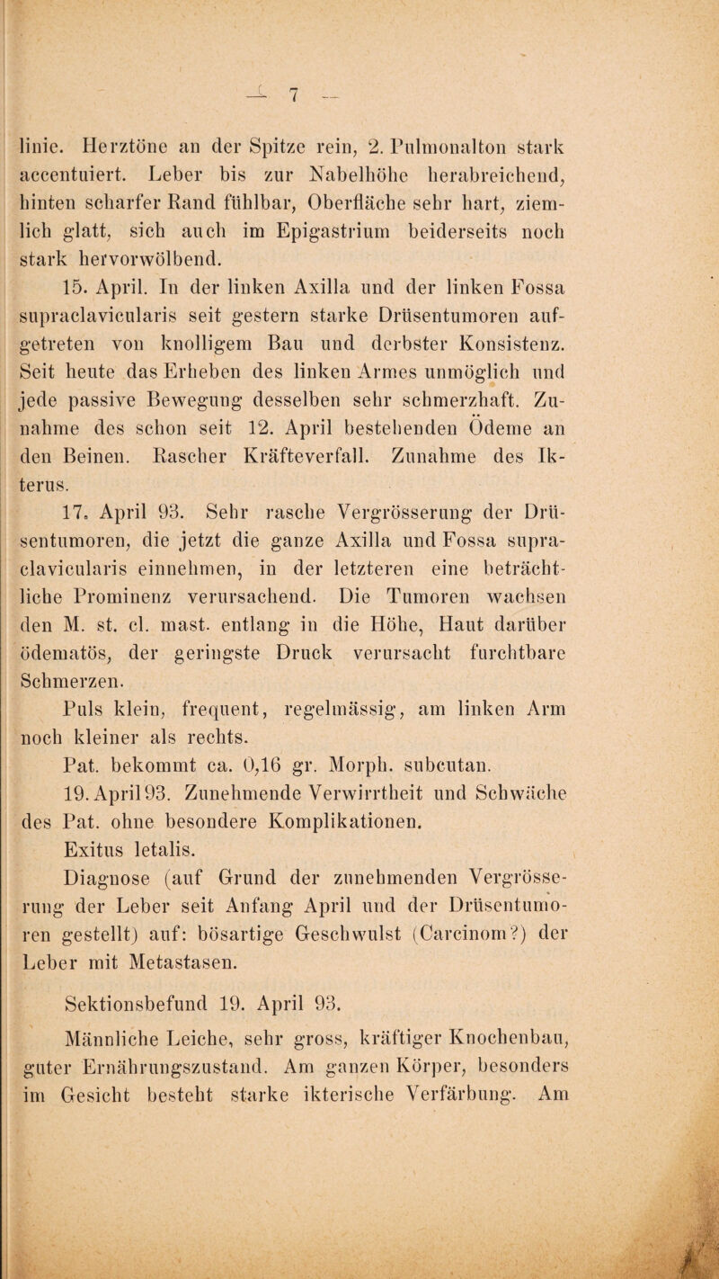 linie. Herztöne an der Spitze rein, 2. Pulmonalton stark accentuiert. Leber bis zur Nabelhölle herabreichend, hinten scharfer Rand fühlbar, Oberfläche sehr hart, ziem¬ lich glatt, sich auch im Epigastrium beiderseits noch stark hervorwölbend. 15. April. In der linken Axilla und der linken Fossa supraclavicularis seit gestern starke Drüsentumoren auf¬ getreten von knolligem Bau und derbster Konsistenz. Seit heute das Erheben des linken Armes unmöglich und jede passive Bewegung desselben sehr schmerzhaft. Zu¬ nahme des schon seit 12. April bestehenden Ödeme an den Beinen. Rascher Kräfteverfall. Zunahme des Ik¬ terus. 17, April 93. Sehr rasche Vergrösserung der Drü¬ sentumoren, die jetzt die ganze Axilla und Fossa supra¬ clavicularis einnehmen, in der letzteren eine beträcht¬ liche Prominenz verursachend. Die Tumoren wachsen den M. st. cl. mast, entlang in die Höhe, Haut darüber ödematös, der geringste Druck verursacht furchtbare Schmerzen. Puls klein, frequent, regelmässig, am linken Arm noch kleiner als rechts. Pat. bekommt ca. 0,16 gr. Morph, subcutan. 19. April93. Zunehmende Verwirrtheit und Schwäche des Pat. ohne besondere Komplikationen. Exitus letalis. Diagnose (auf Grund der zunehmenden Vergrösse¬ rung der Leber seit Anfang April und der Drüsentumo¬ ren gestellt) auf: bösartige Geschwulst (Carcinom?) der Leber mit Metastasen. Sektionsbefund 19. April 93. Männliche Leiche, sehr gross, kräftiger Knochenbau, guter Ernährungszustand. Am ganzen Körper, besonders im Gesicht besteht starke ikterische Verfärbung. Am