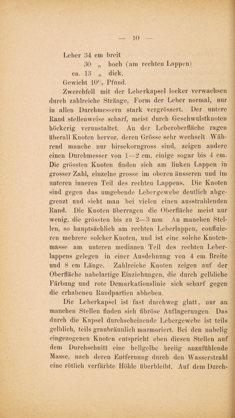 Leber 34 cm breit 30 „ hoch (am rechten Lappen) ca. 13 „ dick. Gewicht IOV2 Pfund. Zwerchfell mit der Leberkapsel locker verwachsen durch zahlreiche Stränge, Form der Leber normal, nur in allen Durchmessern stark vergrössert. Der untere Rand stellenweise scharf, meist durch Geschwulstknoten höckerig verunstaltet. An der Leberoberfläche ragen überall Knoten hervor, deren Grösse sehr wechselt Wäh¬ rend manche nur hirsekorngross sind, zeigen andere einen Durchmesser von 1—2 cm, einige sogar bis 4 cm. Die grössten Knoten finden sich am linken Lappen in grosser Zahl, einzelne grosse im oberen äusseren und im unteren inneren Teil des rechten Lappens. Die Knoten sind gegen das umgebende Lebergewebe deutlich abge- grenzt und sieht man bei vielen einen ausstrahlenden Rand. Die Knoten überragen die Oberfläche meist nur wenig, die grössten bis zu 2—3 mm An manchen Stel¬ len, so hauptsächlich am rechten Leberlappen, confluie- ren mehrere solcher Knoten, und ist eine solche Knoten¬ masse am unteren medianen Teil des rechten Leber¬ lappens gelegen in einer Ausdehnung von 4 cm Breite und 8 cm Länge. Zahlreiche Knoten zeigen auf der Oberfläche nabelartige Einziehungen, die durch gelbliche Färbung und rote Demarkationslinie sich scharf gegen die erhabenen Randpartien abheben. Die Leberkapsel ist fast durchweg glatt, nur an manchen Stellen finden sich fibröse Auflagerungen. Das durch die Kapsel durchscheinende Lebergewebe ist teils gelblich, teils graubräunlich marmoriert. Bei den nabelig* eingezogenen Knoten entspricht eben diesen Stellen auf dem Durchschnitt eine hellgelbe breiig anzufühlende Masse, nach deren Entfernung durch den Wasserstrahl eine rötlich verfärbte Höhle überbleibt. Auf dem Durch-