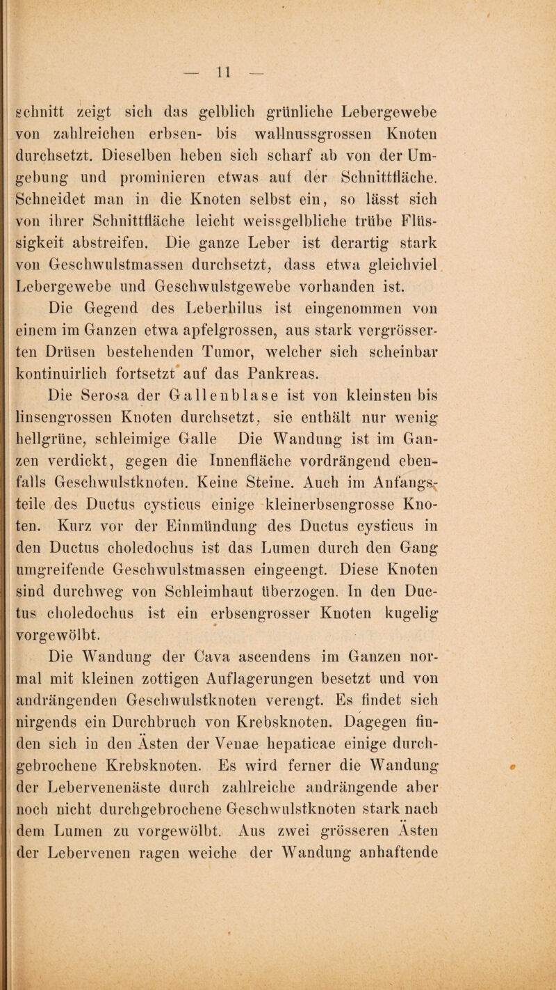 schnitt zeigt sich das gelblich grünliche Lebergewebe von zahlreichen erbsen- bis wallnussgrossen Knoten durchsetzt. Dieselben heben sich scharf ab von der Um¬ gebung und prominieren etwas auf der Schnittfläche. Schneidet man in die Knoten selbst ein, so lässt sich von ihrer Schnittfläche leicht weissgelbliche trübe Flüs¬ sigkeit abstreifen. Die ganze Leber ist derartig stark von Geschwulstmassen durchsetzt, dass etwa gleichviel Lebergewebe und Geschwulstgewebe vorhanden ist. Die Gegend des Leberhilus ist eingenommen von einem im Ganzen etwa apfelgrossen, aus stark vergrösser- ten Drüsen bestehenden Tumor, welcher sich scheinbar kontinuirlich fortsetzt auf das Pankreas. Die Serosa der Gallenblase ist von kleinsten bis linsengrossen Knoten durchsetzt, sie enthält nur wenig hellgrüne, schleimige Galle Die Wandung ist im Gan¬ zen verdickt, gegen die Innenfläche vordrängend eben¬ falls Geschwulstknoten. Keine Steine. Auch im Anfangs^ teile des Ductus cysticus einige kleinerbsengrosse Kno¬ ten. Kurz vor der Einmündung des Ductus cysticus in den Ductus choledochus ist das Lumen durch den Gang umgreifende Geschwulstmassen eingeengt. Diese Knoten sind durchweg von Schleimhaut überzogen. In den Duc¬ tus choledochus ist ein erbsengrosser Knoten kugelig * vorgewölbt. Die Wandung der Cava ascendens im Ganzen nor¬ mal mit kleinen zottigen Auflagerungen besetzt und von andrängenden Geschwulstknoten verengt. Es findet sich nirgends ein Durchbruch von Krebsknoten. Dagegen fin¬ den sich in den Ästen der Yeuae hepaticae einige durch¬ gebrochene Krebsknoten. Es wird ferner die Wandung © der Lebervenenäste durch zahlreiche andrängende aber noch nicht durchgebrochene Geschwulstknoten stark nach dem Lumen zu vorgewölbt. Aus zwei grösseren Ästen der Lebervenen ragen weiche der Wandung anhaftende