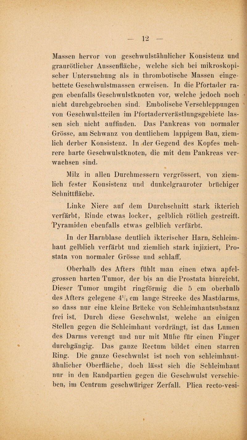 Massen hervor von geschwulstähnlicher Konsistenz und graurötlicher Aussenfläche, welche sich bei mikroskopi¬ scher Untersuchung als in thrombotische Massen einge¬ bettete Geschwulstmassen erweisen. In die Pfortader ra¬ gen ebenfalls Geschwulstknoten vor, welche jedoch noch nicht durchgebrochen sind. Embolische Verschleppungen von Geschwulstteilen im Pfortaderverästlungsgebiete las¬ sen sich nicht auffinden. Das Pankreas von normaler Grösse, am Schwanz von deutlichem lappigem Bau, ziem¬ lich derber Konsistenz. In der Gegend des Kopfes meh¬ rere harte Geschwulstknoten, die mit dem Pankreas ver¬ wachsen sind. Milz in allen Durchmessern vergrössert, von ziem¬ lich fester Konsistenz und dunkelgrauroter brüchiger Schnittfläche. Linke Niere auf dem Durchschnitt stark ikterich verfärbt, Kinde etwas locker, gelblich rötlich gestreift. Pyramiden ebenfalls etwas gelblich verfärbt. In der Harnblase deutlich ikterischer Harn, Schleim¬ haut gelblich verfärbt und ziemlich stark injiziert, Pro¬ stata von normaler Grösse und schlaff. Oberhalb des Afters fühlt man einen etwa apfel¬ grossen harten Tumor, der bis an die Prostata hinreicht. Dieser Tumor umgibt ringförmig die 5 cm oberhalb des Afters gelegene 4V2 cm lange Strecke des Mastdarms, so dass nur eine kleine Brücke von Schleimhautsubstanz frei ist. Durch diese Geschwulst, welche an einigen Stellen gegen die Schleimhaut vordrängt, ist das Lumen des Darms verengt und nur mit Mühe für einen Finger durchgängig. Das ganze Kectum bildet einen starren Ring. Die ganze Geschwulst ist noch von schleimhaut- ähnlicher Oberfläche, doch lässt sich die Schleimhaut nur in den Randpartien gegen die Geschwulst verschie¬ ben, im Centrum geschwüriger Zerfall. Plica recto-vesi- l
