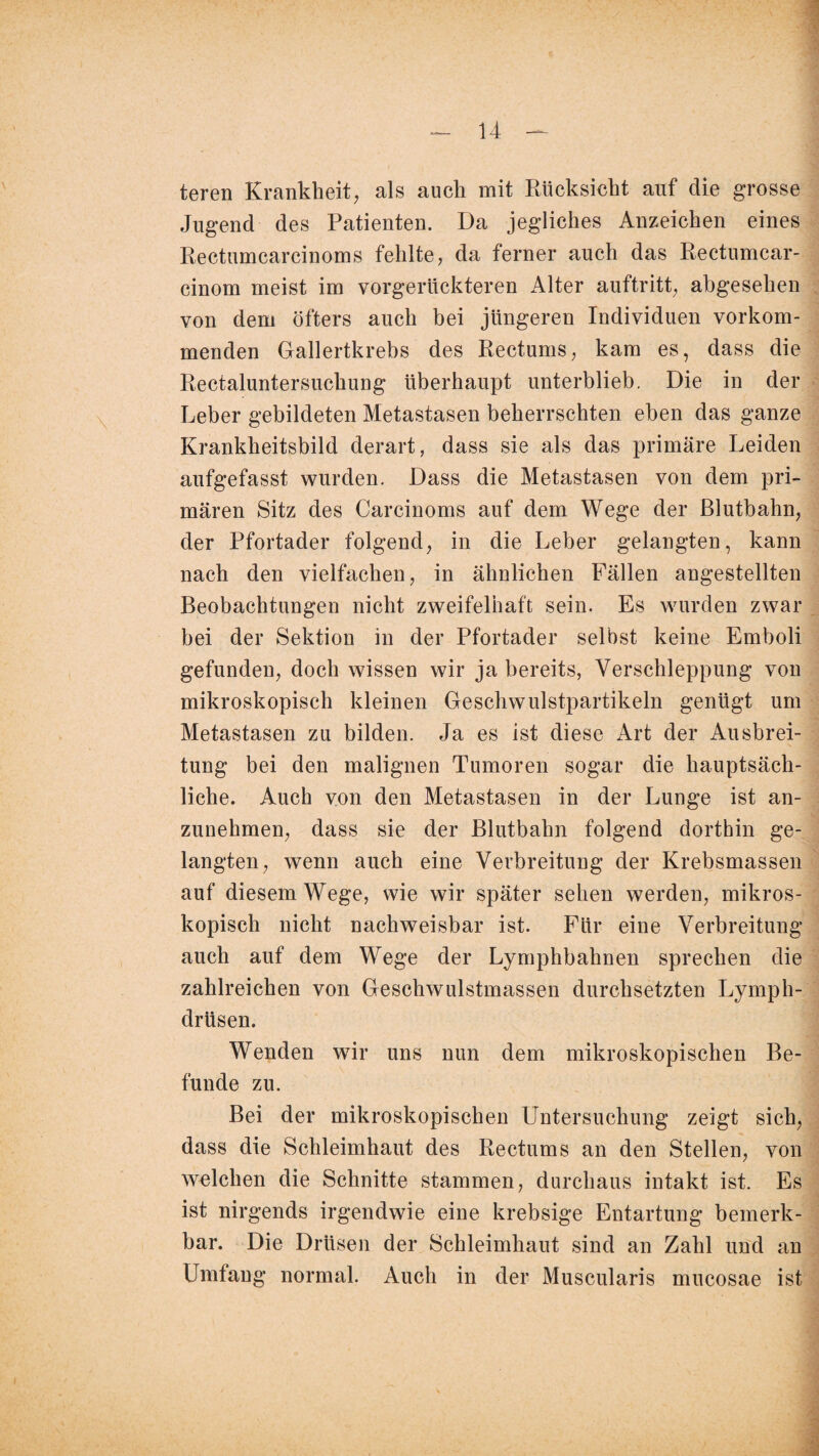 teren Krankheit, als auch mit Rücksicht auf die grosse Jugend des Patienten. Da jegliches Anzeichen eines Rectumcarcinoms fehlte, da ferner auch das Rectumcar- cinom meist im vorgerückteren Alter auftritt, abgesehen von dem öfters auch bei jüngeren Individuen vorkom¬ menden Gallertkrebs des Rectums, kam es, dass die Rectaluntersuchung überhaupt unterblieb. Die in der Leber gebildeten Metastasen beherrschten eben das ganze Krankheitsbild derart, dass sie als das primäre Leiden aufgefasst wurden. Dass die Metastasen von dem pri¬ mären Sitz des Carcinoms auf dem Wege der Blutbahn, der Pfortader folgend, in die Leber gelangten, kann nach den vielfachen, in ähnlichen Fällen angestellten Beobachtungen nicht zweifelhaft sein. Es wurden zwar bei der Sektion in der Pfortader selbst keine Emboli gefunden, doch wissen wir ja bereits, Verschleppung von mikroskopisch kleinen Geschwulstpartikeln genügt um Metastasen zu bilden. Ja es ist diese Art der Ausbrei¬ tung bei den malignen Tumoren sogar die hauptsäch¬ liche. Auch von den Metastasen in der Lunge ist an¬ zunehmen, dass sie der Blutbahn folgend dorthin ge¬ langten, wenn auch eine Verbreitung der Krebsmassen auf diesem Wege, wie wir später sehen werden, mikros¬ kopisch nicht nachweisbar ist. Für eine Verbreitung auch auf dem Wege der Lymphbahnen sprechen die zahlreichen von Geschwulstmassen durchsetzten Lymph- drüsen. Wenden wir uns nun dem mikroskopischen Be¬ funde zu. Bei der mikroskopischen Untersuchung zeigt sich, dass die Schleimhaut des Rectums an den Stellen, von welchen die Schnitte stammen, durchaus intakt ist. Es ist nirgends irgendwie eine krebsige Entartung bemerk¬ bar. Die Drüsen der Schleimhaut sind an Zahl und an Umfang normal. Auch in der Muscularis mucosae ist