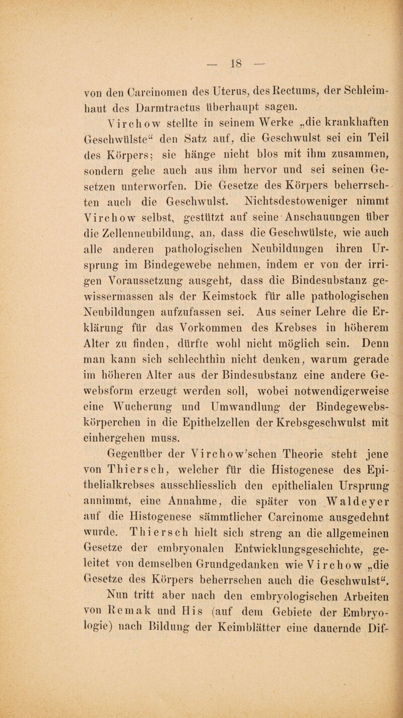 von den Carcinomen des Uterus, desRectums, der Schleim¬ haut des Darmtractus überhaupt sagen. Virchow stellte in seinem Werke „die krankhaften Geschwülste“ den Satz auf, die Geschwulst sei ein Teil des Körpers; sie hänge nicht blos mit ihm zusammen, sondern gehe auch aus ihm hervor und sei seinen Ge¬ setzen unterworfen. Die Gesetze des Körpers beherrsch¬ ten auch die Geschwulst. Nichtsdestoweniger nimmt Virchow selbst, gestützt auf seine Anschauungen über die Zellenneubildung, an, dass die Geschwülste, wie auch alle anderen pathologischen Neubildungen ihren Ur¬ sprung im Bindegewebe nehmen, indem er von der irri¬ gen Voraussetzung ausgeht, dass die Bindesubstanz ge- wissermassen als der Keimstock für alle pathologischen Neubildungen aufzufassen sei. Aus seiner Lehre die Er¬ klärung für das Vorkommen des Krebses in höherem Alter zu finden, dürfte wohl nicht möglich sein. Denn man kann sich schlechthin nicht denken, warum gerade im höheren Alter aus der Bindesubstanz eine andere Ge- websform erzeugt werden soll, wobei notwendigerweise eine Wucherung und Umwandlung der Bindegewebs- körperchen in die Epithelzellen der Krebsgeschwulst mit einhergehen muss. Gegenüber der Virchow’schen Theorie steht jene von Thiersch, welcher für die Histogenese des Epi¬ thelialkrebses ausschliesslich den epithelialen Ursprung annimmt, eine Annahme, die später von Waldeyer auf die Histogenese sämmtlicher Carcinome ausgedehnt wurde. Thier sch hielt sich streng an die allgemeinen Gesetze der embryonalen Entwicklungsgeschichte, ge¬ leitet von demselben Grundgedanken wie Virchow „die Gesetze des Körpers beherrschen auch die Geschwulst“. Nun tritt aber nach den embryologischen Arbeiten von Remak und His (auf dem Gebiete der Embryo¬ logie) nach Bildung der Keimblätter eine dauernde Dif-