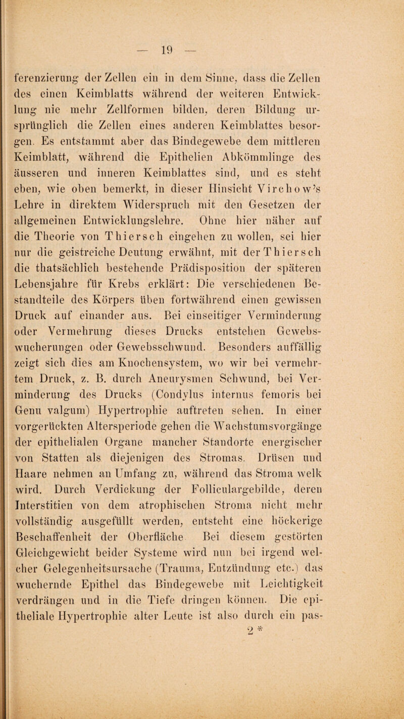 ferenzierung der Zellen ein in dem Sinne, dass die Zellen des einen Keimblatts während der weiteren Entwick¬ lung nie mehr Zellformen bilden, deren Bildung ur¬ sprünglich die Zellen eines anderen Keimblattes besor¬ gen. Es entstammt aber das Bindegewebe dem mittleren Keimblatt, während die Epithelien Abkömmlinge des äusseren und inneren Keimblattes sind, und es steht eben, wie oben bemerkt, in dieser Hinsicht Virchow’s Lehre in direktem Widerspruch mit den Gesetzen der allgemeinen Entwicklungslehre. Ohne hier näher auf die Theorie von Thier sch eingehen zu wollen, sei hier nur die geistreiche Deutung erwähnt, mit der Thier sch die thatsächlich bestehende Prädisposition der späteren Lebensjahre für Krebs erklärt: Die verschiedenen Be¬ standteile des Körpers üben fortwährend einen gewissen Druck auf einander aus. Bei einseitiger Verminderung oder Vermehrung dieses Drucks entstehen Gewebs¬ wucherungen oder Gewebsschwund. Besonders auffällig zeigt sich dies am Knochensystem, wo wir bei vermehr¬ tem Druck, z. B. durch Aneurysmen Schwund, bei Ver¬ minderung des Drucks (Condylus internus femoris bei Genu valgum) Hypertrophie auftreten sehen. In einer vorgerückten Altersperiode gehen die Wachstumsvorgänge der epithelialen Organe mancher Standorte energischer von Statten als diejenigen des Stromas. Drüsen und Haare nehmen an Umfang zu, während das Stroma welk wird. Durch Verdickung der Folliculargebilde, deren Interstitiell von dem atrophischen Stroma nicht mehr vollständig ausgefüllt werden, entsteht eine höckerige Beschaffenheit der Oberfläche Bei diesem gestörten Gleichgewicht beider Systeme wird nun bei irgend wel¬ cher Gelegenheitsursache (Trauma, Entzündung etc.) das wuchernde Epithel das Bindegewebe mit Leichtigkeit verdrängen und in die Tiefe dringen können. Die epi¬ theliale Hypertrophie alter Leute ist also durch ein pas- 2 *