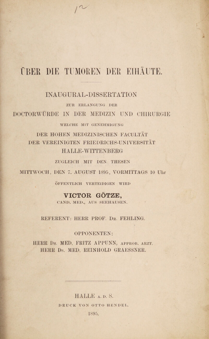 ÜBER DIE TUMOREN DER EIHÄUTE. INAUGURAL-DISSERTATION ZUR ERLANGUNG DER DOCTORWÜRDE IN DER MEDIZIN UND CHIRURGIE WELCHE MIT GENEHMIGUNG DER HOHEN MEDIZINISCHEN FACULTÄT DER VEREINIGTEN FRIEDRICHS-UNIVERSITÄT HALLE-WITTENBERG ZUGLEICH MIT DEN THESEN MITTWOCH, DEN 7. AUGUST 1895, VORMITTAGS 10 Uhr ÖFFENTLICH VERTEIDIGEN WIRD VICTOR GÖTZE, CAND. MED., AUS SEEHAUSEN. REFERENT: HERR PROF. Dr. FEHLING. « OPPONENTEN: HERR Ds. MED. FRITZ APPUNN, approb. arzt. HERR Ds. MED. REINHOLD GRAESSNER. HALLE A. D. S. DRUCK VON OTTO HENDEL. 1895.