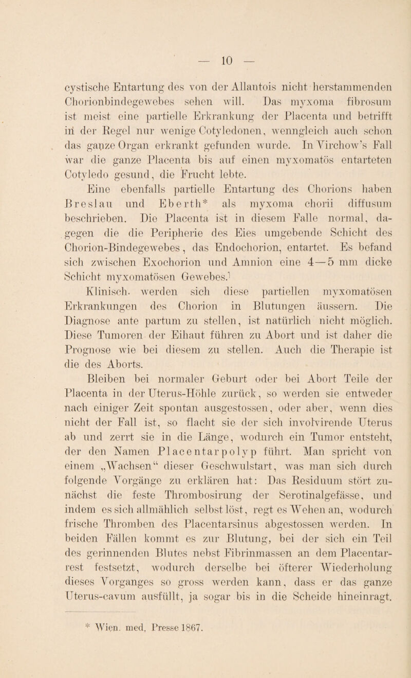 cystische Entartung des von der AUantois nicht herstammenden Chorionbindegewebes sehen will. Das myxoma fibrosum ist meist eine partielle Erkrankung der Placenta und betrifft iii der Regel nur wenige Cotyledonen, wenngleich auch schon das ganze Organ erkrankt gefunden wurde. InVirchow’s Fall war die ganze Placenta bis auf einen myxomatös entarteten Cotyledo gesund, die Frucht lebte. Eine ebenfalls partielle Entartung des Chorions haben Breslau und Eberth* als myxoma chorii diffusum beschrieben. Die Placenta ist in diesem Falle normal, da¬ gegen die die Peripherie des Eies umgebende Schicht des Chorion-Bindegewebes, das Endochorion, entartet. Es befand sich zwischen Exochorion und Amnion eine 4—5 mm dicke Schicht myxomatösen Gewebes. Klinisch, werden sich diese partiellen myxomatösen Erkrankungen des Chorion in Blutungen äussern. Die Diagnose ante partum zu stellen, ist natürlich nicht möglich. Diese Tumoren der Eihaut führen zu Abort und ist daher die Prognose wie bei diesem zu stellen. Auch die Therapie ist die des Aborts. Bleiben bei normaler Geburt oder bei Abort Teile der Placenta in der Uterus-Höhle zurück, so werden sie entweder nach einiger Zeit spontan ausgestossen, oder aber, wenn dies nicht der Fall ist, so flacht sie der sich involvirende Uterus ab und zerrt sie in die Länge, wodurch ein Tumor entsteht, der den Kamen Placentarpolyp führt. Man spricht von einem „Wachsen“ dieser Geschwulstart, was man sich durch folgende Vorgänge zu erklären hat: Das Residuum stört zu¬ nächst die feste Thrombosirung der Serotinalgefässe, und indem es sich allmählich selbst löst, regt es Wehen an, wodurch frische Thromben des Placentarsinus abgestossen werden. In beiden Fällen kommt es zur Blutung, bei der sich ein Teil des gerinnenden Blutes nebst Eibrinmassen an dem Placentar- rest festsetzt, wodurch derselbe bei öfterer Wiederholung dieses Vorganges so gross werden kann, dass er das ganze Uterus-cavum ausfüllt, ja sogar bis in die Scheide hineinragt. * Wien. med. Presse 1867.