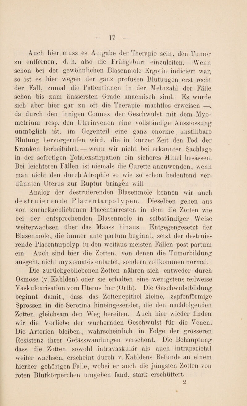 Auch hier muss es Aufgabe der Therapie sein, den Tumor zu entfernen, d. h. also die Frühgeburt einzuleiten. Wenn schon bei der gewöhnlichen Blasenmole Ergotin indiciert war, so ist es hier wegen der ganz profusen Blutungen erst recht der Fall, zumal die Patientinnen in der Mehrzahl der Fälle schon bis zum äussersten Grade anaemisch sind. Es würde sich aber hier gar zu oft die Therapie machtlos erweisen —, da durch den innigen Connex der Geschwulst mit dem Myo¬ metrium resp. den Uterinvenen eine vollständige Ausstossung unmöglich ist, im Gegenteil eine ganz enorme unstillbare Blutung hervorgerufen wird, die in kurzer Zeit den Tod der Kranken herbeiführt, — wenn wir nicht bei erkannter Sachlage in der sofortigen Totalexstirpation ein sicheres Mittel besässen. Bei leichteren Fällen ist niemals die Curette anzuwenden, wenn man nicht den durch Atrophie so wie so schon bedeutend ver¬ dünnten Uterus zur Ruptur bringen will. Analog der destruierenden Blasenmole kennen wir auch destrnierende Placentarpolypen. Dieselben gehen aus von zurückgebliebenen Placentarresten in dem die Zotten wie bei der entsprechenden Blasenmole in selbständiger Weise weiterwachsen über das Maass hinaus. Entgegengesetzt der Blasenmole, die immer ante partum beginnt, setzt der destruie- rende Placentarpolyp in den weitaus meisten Fällen post partum ein. Auch sind hier die Zotten, von denen die Tumorbildung ausgeht, nicht myxomatös entartet, sondern vollkommen normal. Die zurückgebliebenen Zotten nähren sich entweder durch Osmose (v. Kahlden) oder sie erhalten eine wenigstens teilweise Vaskuloarisation vom Uterus her (Orth). Die Geschwulstbildung beginnt damit, dass das Zottenepithel kleine, zapfenförmige Sprossen in die Serotina hineingesendet, die den nachfolgenden Zotten gleichsam den Weg bereiten. Auch hier wieder finden wir die Vorliebe der wuchernden Geschwulst für die Venen. Die Arterien bleiben, wahrscheinlich in Folge der grösseren Resistenz ihrer Gefässwandungen verschont. Die Behauptung dass die Zotten sowohl intravaskulär als auch intraparietal weiter wachsen, erscheint durch v. Kahldens Befunde an einem hierher gehörigen Falle, wobei er auch die jüngsten Zotten von roten Blutkörperchen umgeben fand, stark erschüttert. 2