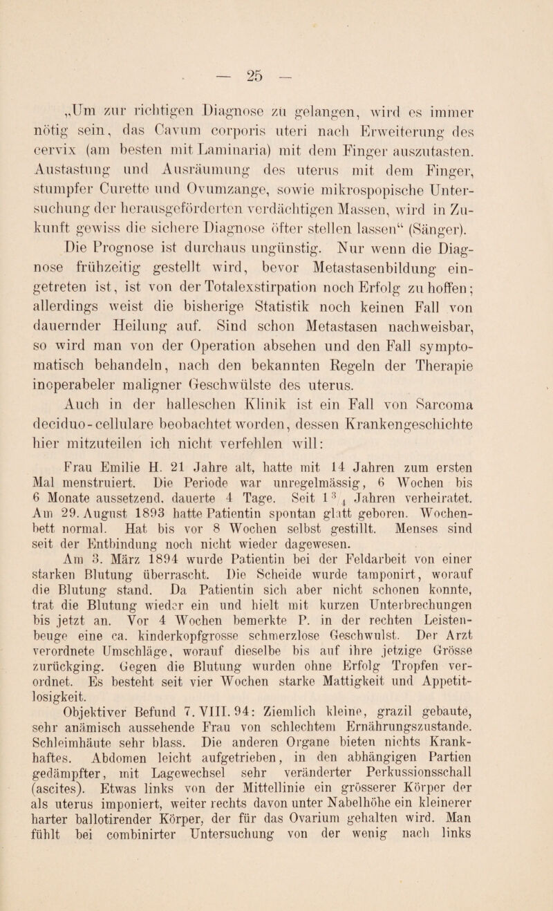 „Um zur richtigen Diagnose zu gelangen, wird es immer nötig sein, das Cavum corporis uteri nach Erweiterung des cervix (am besten mit Laminaria) mit dem Finger auszutasten. Austastung und Ausräumung des uterus mit dem Finger, stumpfer Curette und Ovumzange, sowie mikrospopische Unter¬ suchung der herausgeförderten verdächtigen Massen, wird in Zu¬ kunft gewiss die sichere Diagnose öfter stellen lassen“ (Sänger). Die Prognose ist durchaus ungünstig. Nur wenn die Diag¬ nose frühzeitig gestellt wird, bevor Metastasenbildung ein¬ getreten ist, ist von der Totalexstirpation noch Erfolg zu hoffen; allerdings weist die bisherige Statistik noch keinen Fall von dauernder Heilung auf. Sind schon Metastasen nachweisbar, so wird man von der Operation absehen und den Fall sympto¬ matisch behandeln, nach den bekannten Regeln der Therapie inoperabeler maligner Geschwülste des uterus. Auch in der halleschen Klinik ist ein Fall von Sarcoma deciduo-cellulare beobachtet worden, dessen Krankengeschichte hier mitzuteilen ich nicht verfehlen will: Frau Emilie H. 21 Jahre alt, hatte mit, 14 Jahren zum ersten Mal menstruiert. Die Periode war unregelmässig, 6 Wochen bis 6 Monate aussetzend, dauerte 4 Tage. Seit 13 4 Jahren verheiratet. Am 29. August 1893 hatte Patientin spontan glatt gehören. Wochen¬ bett normal. Hat bis vor 8 Wochen selbst gestillt. Menses sind seit der Entbindung noch nicht wieder dagewesen. Am 3. März 1894 wurde Patientin hei der Feldarbeit von einer starken Blutung überrascht. Die Scheide wurde tamponirt, worauf die Blutung stand. Da Patientin sich aber nicht schonen konnte, trat die Blutung wieder ein und hielt mit kurzen Unterbrechungen bis .jetzt an. Vor 4 Wochen bemerkte P. in der rechten Leisten¬ beuge eine ca. kinderkopfgrosse schmerzlose Geschwulst. Der Arzt verordnete Umschläge, worauf dieselbe bis auf ihre jetzige Grösse zurückging. Gegen die Blutung wurden ohne Erfolg Tropfen ver¬ ordnet. Es besteht seit vier Wochen starke Mattigkeit und Appetit¬ losigkeit. Objektiver Befund 7. VIII. 94: Ziemlich kleine, grazil gebaute, sehr anämisch aussehende Frau von schlechtem Ernährungszustände. Schleimhäute sehr blass. Die anderen Organe bieten nichts Krank¬ haftes. Abdomen leicht aufgetrieben, in den abhängigen Partien gedämpfter, mit Lagewechsel sehr veränderter Perkussionsschall (ascites). Etwas links von der Mittellinie ein grösserer Körper der als uterus imponiert, weiter rechts davon unter Nabelhöhe ein kleinerer harter ballotirender Körper, der für das Ovarium gehalten wird. Man fühlt bei combinirter Untersuchung von der wenig nach links