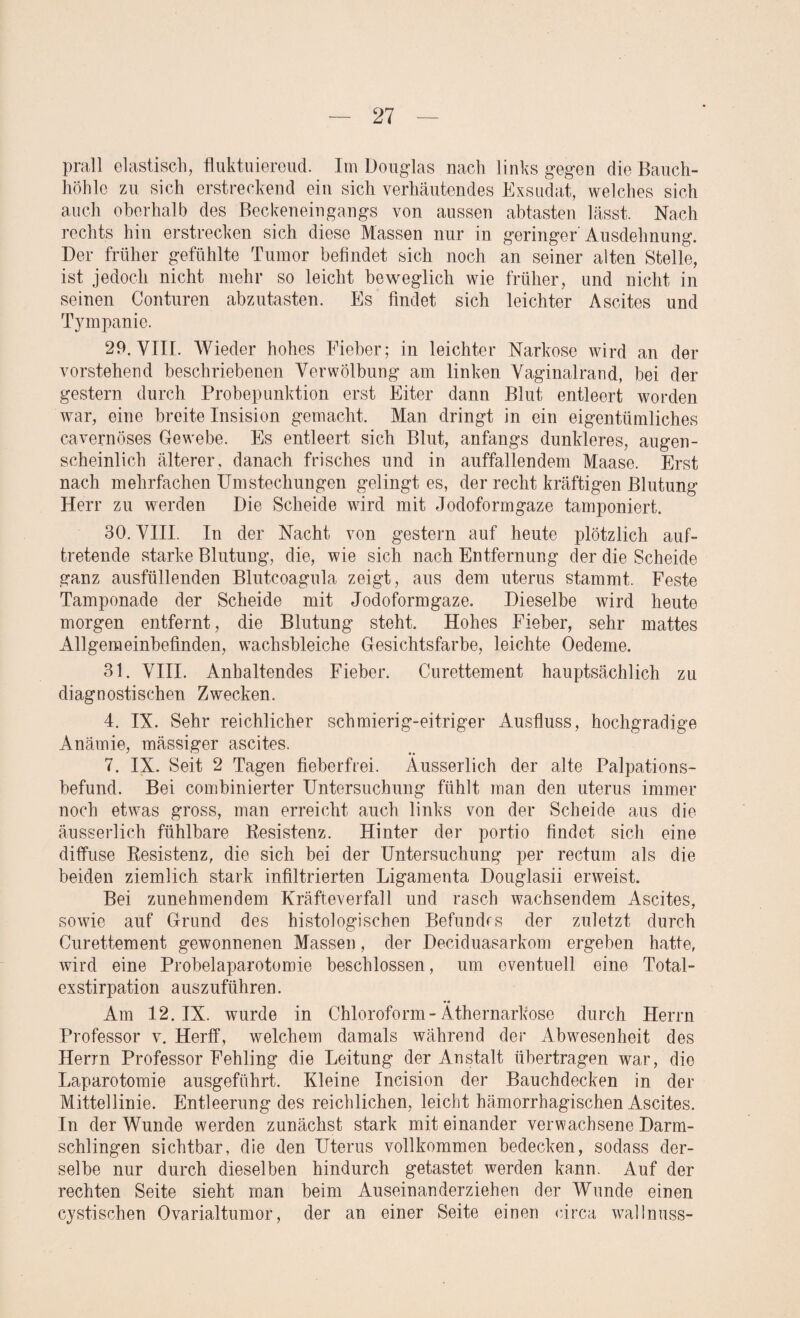 prall elastisch, fluktuierend. Im Douglas nach links gegen die Bauch¬ höhle zu sich erstreckend ein sich verhäutendes Exsudat, welches sich auch oberhalb des Beckeneingangs von aussen abtasten lässt. Nach rechts hin erstrecken sich diese Massen nur in geringer Ausdehnung. Der früher gefühlte Tumor befindet sich noch an seiner alten Stelle, ist jedoch nicht mehr so leicht beweglich wie früher, und nicht in seinen Conturen abzutasten. Es findet sich leichter Ascites und Tympanie. 29. VIII. Wieder hohes Fieber; in leichter Narkose wird an der vorstehend beschriebenen Verwölbung am linken Vaginalrand, bei der gestern durch Probepunktion erst Eiter dann Blut entleert worden war, eine breite Insision gemacht. Man dringt in ein eigentümliches cavernöses Gewebe. Es entleert sich Blut, anfangs dunkleres, augen¬ scheinlich älterer, danach frisches und in auffallendem Maase. Erst nach mehrfachen Umstechungen gelingt es, der recht kräftigen Blutung Herr zu werden Die Scheide wird mit Jodoformgaze tamponiert. 30. VIII. In der Nacht von gestern auf heute plötzlich auf¬ tretende starke Blutung, die, wie sich nach Entfernung der die Scheide ganz ausfüllenden Blutcoagula zeigt, aus dem uterus stammt. Feste Tamponade der Scheide mit Jodoformgaze. Dieselbe wird heute morgen entfernt, die Blutung steht. Hohes Fieber, sehr mattes Allgemeinbefinden, wachsbleiche Gesichtsfarbe, leichte Oedeme. 31. VIII. Anhaltendes Fieber. Curettement hauptsächlich zu diagnostischen Zwecken. 4. IX. Sehr reichlicher schmierig-eitriger Ausfluss, hochgradige Anämie, mässiger ascites. 7. IX. Seit 2 Tagen fieberfrei. Ausserlich der alte Palpations¬ befund. Bei combinierter Untersuchung fühlt man den uterus immer noch etwas gross, man erreicht auch links von der Scheide aus die ausserlich fühlbare Resistenz. Hinter der portio findet sich eine diffuse Resistenz, die sich bei der Untersuchung per rectum als die beiden ziemlich stark infiltrierten Ligamenta Douglasii erweist. Bei zunehmendem Kräfteverfall und rasch wachsendem Ascites, sowie auf Grund des histologischen Befundrs der zuletzt durch Curettement gewonnenen Massen, der Deciduasarkom ergeben hatte, wird eine Probelaparotomie beschlossen, um eventuell eine Total¬ exstirpation auszuführen. Am 12. IX. wurde in Chloroform-Äthernarkose durch Herrn Professor v. Herff, welchem damals während der Abwesenheit des Herrn Professor Fehling die Leitung der Anstalt übertragen war, die Laparotomie ausgeführt. Kleine Incision der Bauchdecken in der Mittellinie. Entleerung des reichlichen, leicht hämorrhagischen Ascites. In der Wunde werden zunächst stark miteinander verwachsene Darm¬ schlingen sichtbar, die den Uterus vollkommen bedecken, sodass der¬ selbe nur durch dieselben hindurch getastet werden kann. Auf der rechten Seite sieht man beim Auseinanderziehen der Wunde einen cystischen Ovarialtumor, der an einer Seite einen circa wallnuss-