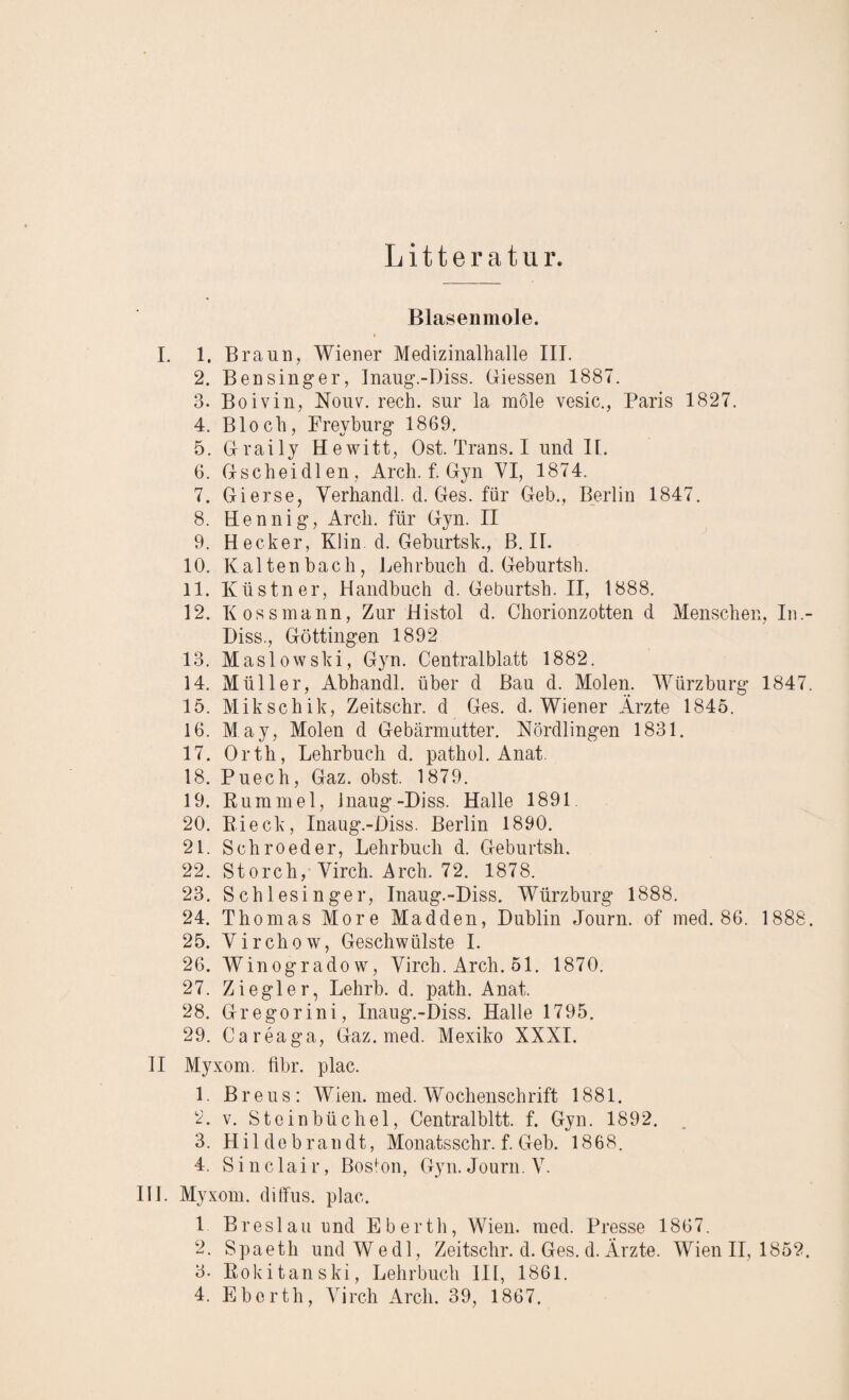 Litte r atu r. Blasenmole. I. 1. Braun, Wiener Medizinalhalle III. 2. Bensinger, Inaug.-Diss. Giessen 1887. 3. Boivin, Nouv. rech, sur la möle vesic., Paris 1827. 4. Bloch, Frey bürg 1869. 5. Graily Hewitt, Ost. Trans. I und II. 6. Gscheidlen, Arch. f. Gyn VI, 1874. 7. Gierse, Yerhandl. d. Ges. für Geb., Berlin 1847. 8. Eennig, Arcli. für Gyn. II 9. Hecker, Klin d. Geburtsk., B. II. 10. Kaltenbach, Lehrbuch d. Geburtsh. 11. Küstner, Handbuch d. Geburtsh. II, 1888. 12. I( os s mann, Zur Histol d. Chorionzotten d Menschen, In.- Diss., Göttingen 1892 13. Maslowski, Gyn. Centralblatt 1882. 14. Müller, Abhandl. über d Bau d. Molen. Würzburg 1847. 15. Mikschik, Zeitschr. d Ges. d. Wiener Ärzte 1845. 16. May, Molen d Gebärmutter. Nördlingen 1831. 17. Ortli, Lehrbuch d. pathol. Anat. 18. Puech, Gaz. obst. 1879. 19. Rummel, Jnaug-Diss. Halle 1891 20. B.ieck, Inaug.-Diss. Berlin 1890. 21. Schroeder, Lehrbuch d. Geburtsh. 22. Storch, Virch. Arch. 72. 1878. 23. Schlesinger, Inaug.-Diss. Würzburg 1888. 24. Thomas More Madden, Dublin Journ. of med. 86. 1888. 25. Virchow, Geschwülste I. 26. Winogradow, Virch. Arch. 51. 1870. 27. Ziegler, Lehrb. d. patli. Anat. 28. Gregorini, Inaug.-Diss. Halle 1795. 29. Careaga, Gaz. med. Mexiko XXXI. II Myxom, fibr. plac. 1 Breus: Wien. med. Wochenschrift 1881. 2. v. Steinbüchel, Centralbitt. f. Gyn. 1892. 3. Hildebrandt, Monats sehr. f. Geb. 1868. 4. Sinclair, Boston, Gyn. Journ. V. III. Myxom, diffus, plac. 1 Breslau und Eberth, Wien. med. Presse 1867. 2. Spaeth undWedl, Zeitschr. d. Ges. d.Ärzte. Wien II, 1852. 3- Rokitanski, Lehrbuch III, 1861.